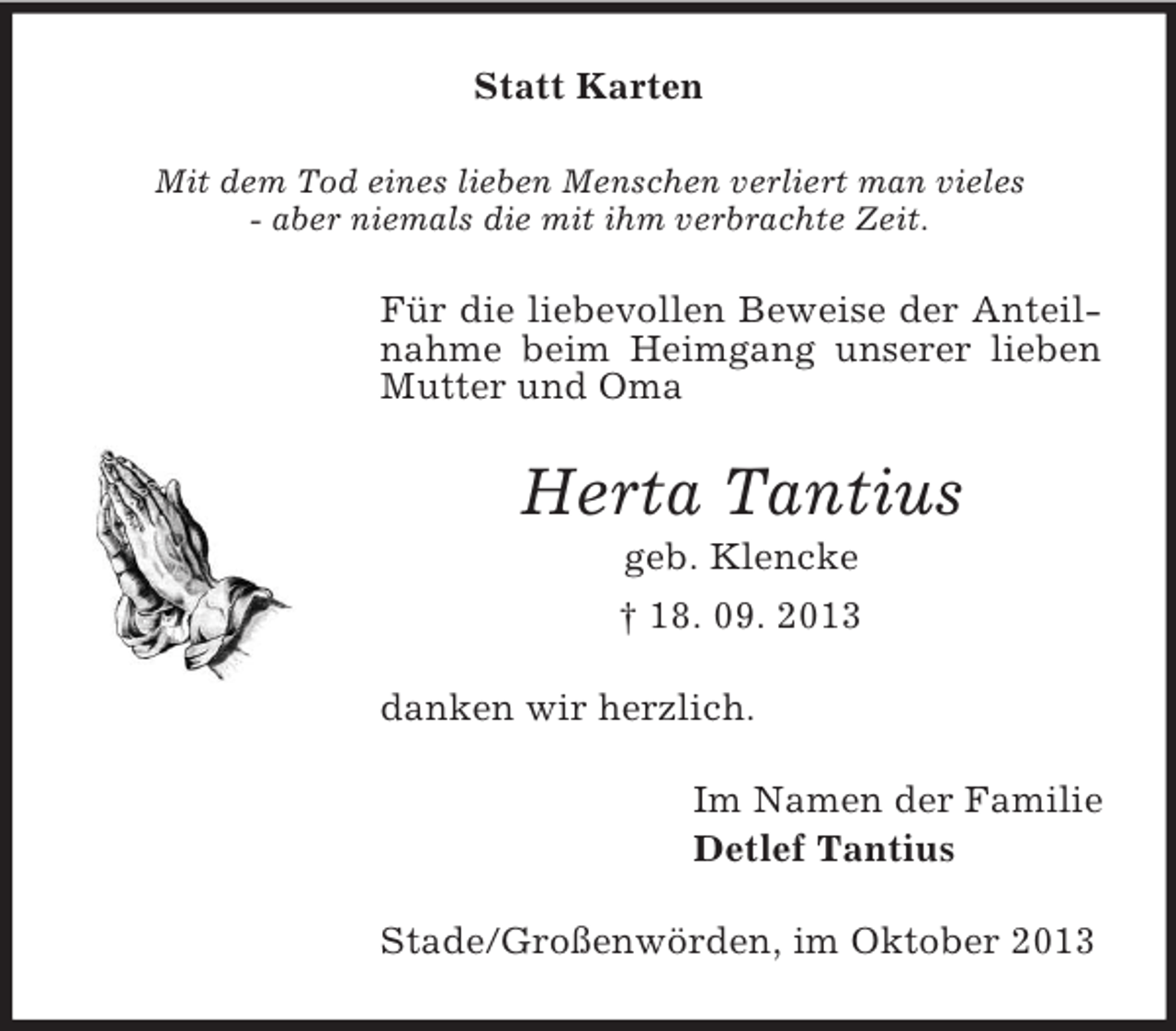 <p>Statt Karten<br />Mit dem Tod eines lieben Menschen verliert man vieles<br />- aber niemals die mit ihm verbrachte Zeit.</p><p>Für die liebevollen Beweise der Anteilnahme beim Heimgang unserer lieben<br />Mutter und Oma</p><p>Herta Tantius<br />geb. Klencke<br />† 18. 09. 2013<br />danken wir herzlich.<br />Im Namen der Familie<br />Detlef Tantius<br />Stade/Großenwörden, im Oktober 2013</p>