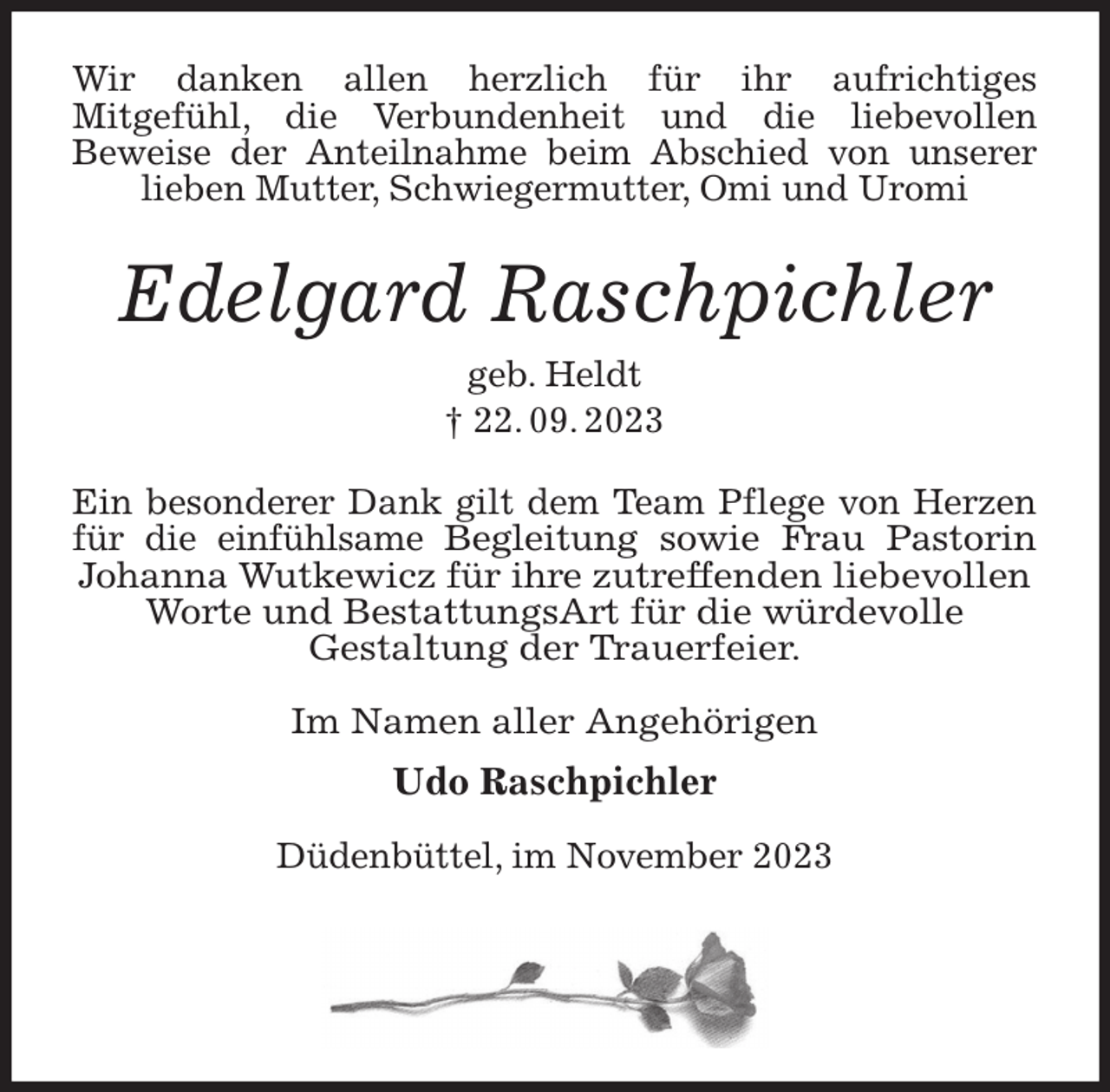 <p>Wir danken allen herzlich für ihr aufrichtiges<br />Mitgefühl, die Verbundenheit und die liebevollen<br />Beweise der Anteilnahme beim Abschied von unserer<br />lieben Mutter, Schwiegermutter, Omi und Uromi</p><p>Edelgard Raschpichler<br />geb. Heldt<br />† 22. 09. 2023</p><p>Ein besonderer Dank gilt dem Team Pflege von Herzen<br />für die einfühlsame Begleitung sowie Frau Pastorin<br />Johanna Wutkewicz für ihre zutreffenden liebevollen<br />Worte und BestattungsArt für die würdevolle<br />Gestaltung der Trauerfeier.</p><p>Im Namen aller Angehörigen<br />Udo Raschpichler</p><p>Düdenbüttel, im November 2023</p>