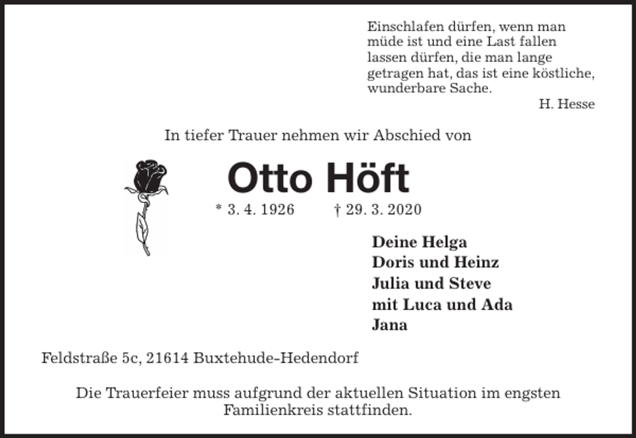 <p>Einschlafen dürfen, wenn man<br />müde ist und eine Last fallen<br />lassen dürfen, die man lange<br />getragen hat, das ist eine köstliche,<br />wunderbare Sache.<br />H. Hesse<br />In tiefer Trauer nehmen wir Abschied von<br />Otto Höft<br />* 3. 4. 1926 † 29. 3. 2020<br />Deine Helga<br />Doris und Heinz<br />Julia und Steve<br />mit Luca und Ada<br />Jana<br />Feldstraße 5c, 21614 Buxtehude-Hedendorf</p>
<p>Die Trauerfeier muss aufgrund der aktuellen Situation im engsten<br />Familienkreis stattfinden.</p>