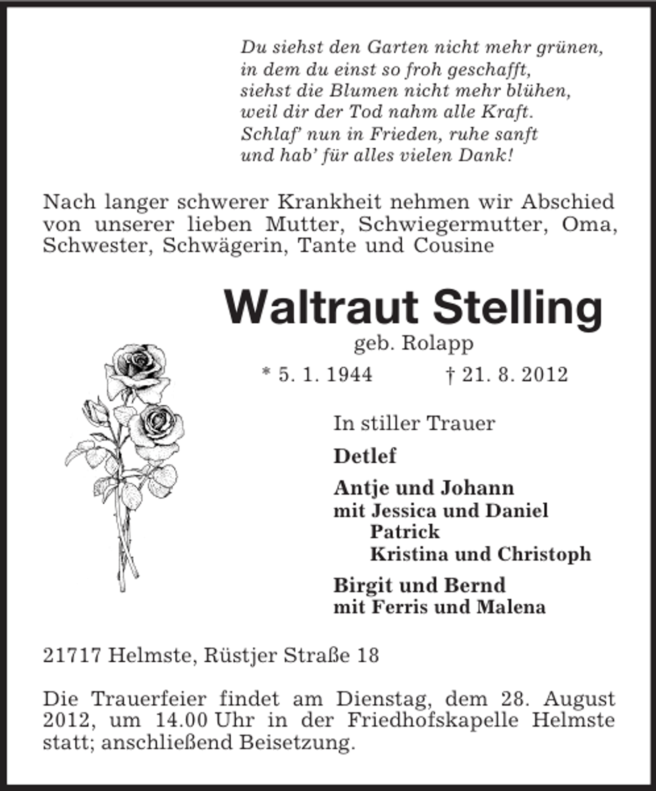 <p>Du siehst den Garten nicht mehr grünen,<br />in dem du einst so froh geschafft,<br />siehst die Blumen nicht mehr blühen,<br />weil dir der Tod nahm alle Kraft.<br />Schlaf’ nun in Frieden, ruhe sanft<br />und hab’ für alles vielen Dank!<br />Nach langer schwerer Krankheit nehmen wir Abschied von unserer lieben Mutter, Schwiegermutter, Oma, Schwester, Schwägerin, Tante und Cousine<br />Waltraut Stelling<br />geb. Rolapp<br />* 5. 1. 1944 † 21. 8. 2012<br />In stiller Trauer<br />Detlef<br />Antje und Johann<br />mit Jessica und Daniel<br />Patrick<br />Kristina und Christoph<br />Birgit und Bernd<br />mit Ferris und Malena<br />21717 Helmste, Rüstjer Straße 18</p><p>Die Trauerfeier findet am Dienstag, dem 28. August 2012, um 14.00 Uhr in der Friedhofskapelle Helmste statt; anschließend Beisetzung.</p>