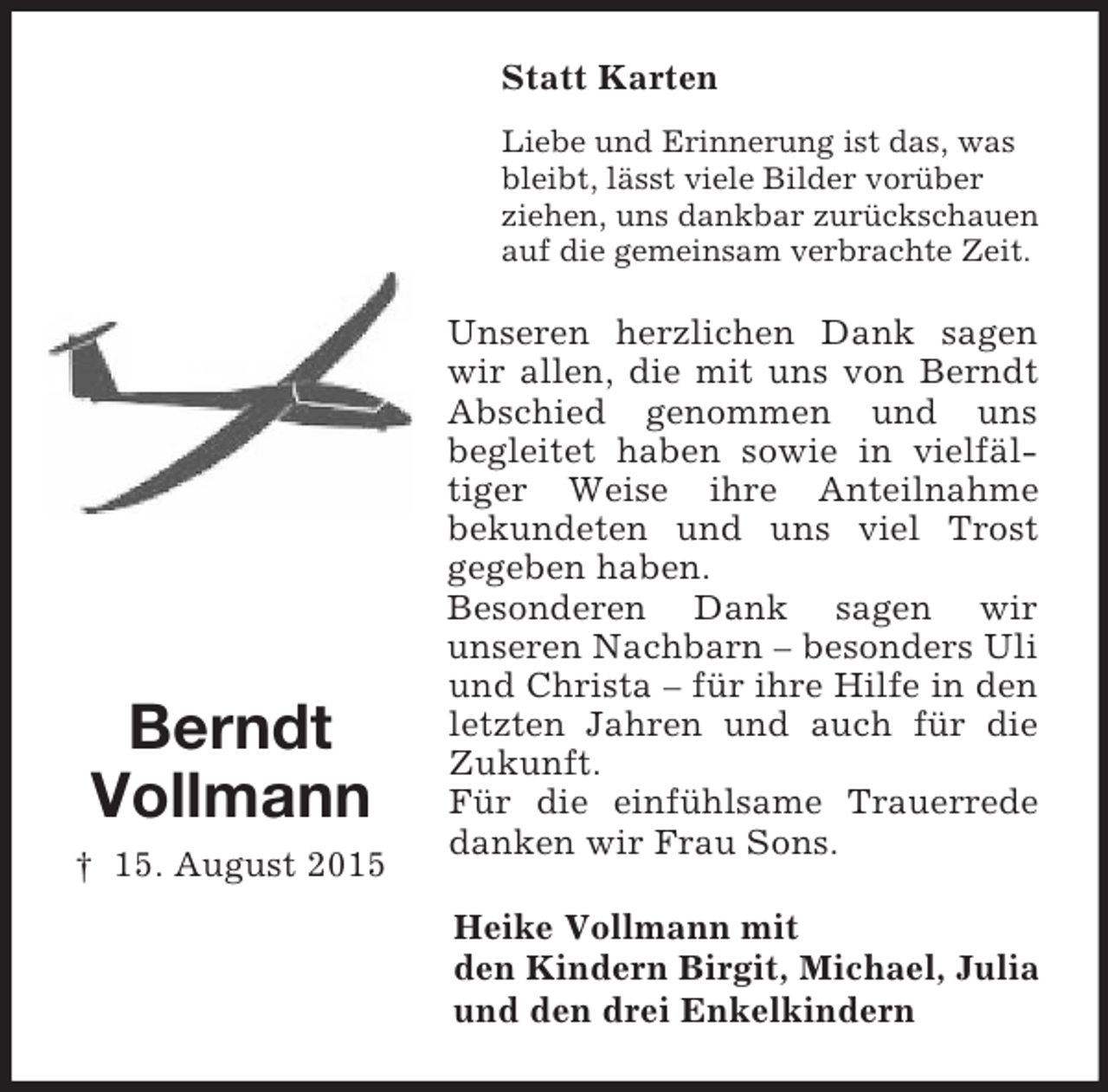<p>Berndt<br />Vollmann<br />† 15. August 2015<br />Statt Karten<br />Liebe und Erinnerung ist das, was bleibt, lässt viele Bilder vorüber<br />ziehen, uns dankbar zurückschauen auf die gemeinsam verbrachte Zeit.<br />Unseren herzlichen Dank sagen wir allen, die mit uns von Berndt Abschied genommen und uns<br />begleitet haben sowie in vielfäl-tiger Weise ihre Anteilnahme<br />bekundeten und uns viel Trost<br />gegeben haben.<br />Besonderen Dank sagen wir<br />unseren Nachbarn – besonders Uli und Christa – für ihre Hilfe in den letzten Jahren und auch für die Zukunft.<br />Für die einfühlsame Trauerrede danken wir Frau Sons.<br />Heike Vollmann mit<br />den Kindern Birgit, Michael, Julia<br />und den drei Enkelkindern</p>