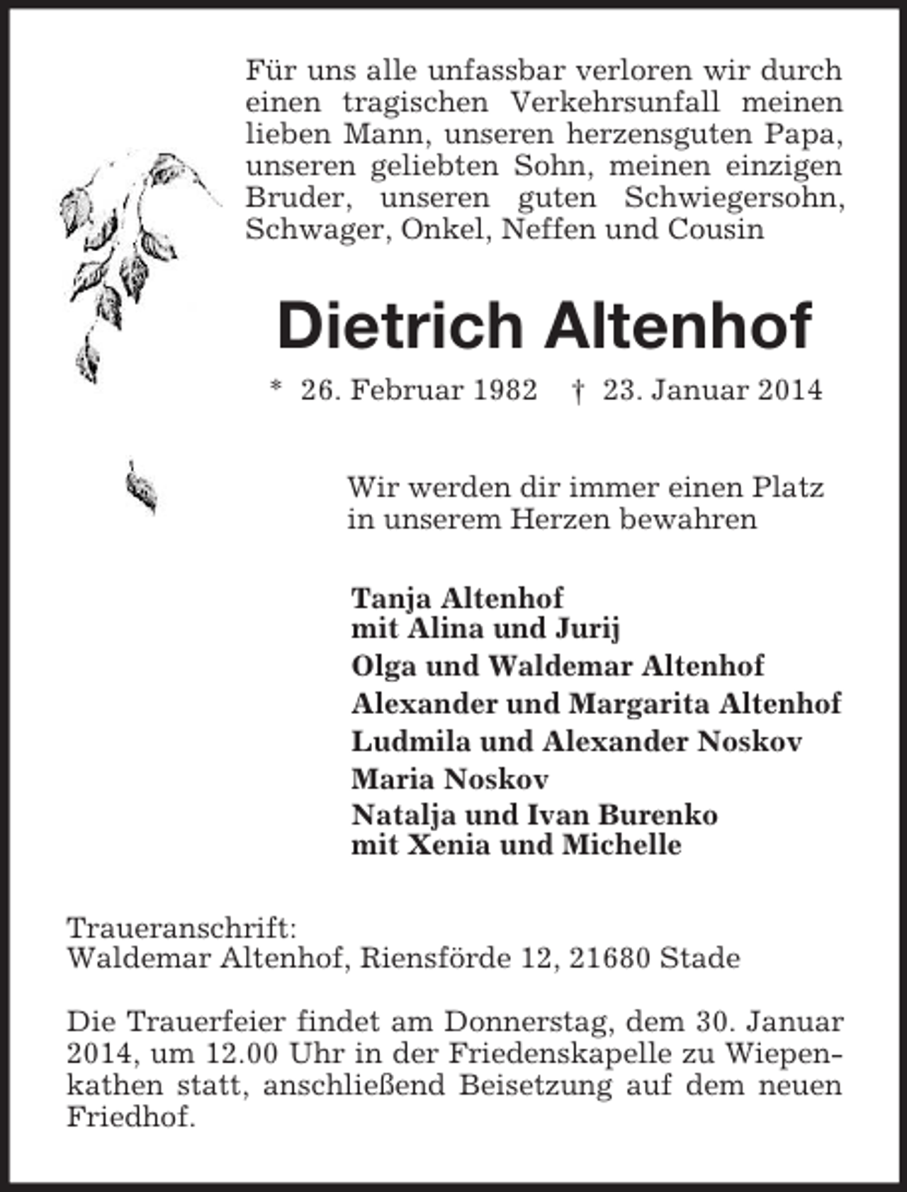 <p>Für uns alle unfassbar verloren wir durch einen tragischen Verkehrsunfall meinen lieben Mann, unseren herzensguten Papa, unseren geliebten Sohn, meinen einzigen Bruder, unseren guten Schwiegersohn, Schwager, Onkel, Neffen und Cousin<br />Dietrich Altenhof<br />* 26. Februar 1982 † 23. Januar 2014<br />Wir werden dir immer einen Platz<br />in unserem Herzen bewahren<br />Tanja Altenhof<br />mit Alina und Jurij<br />Olga und Waldemar Altenhof<br />Alexander und Margarita Altenhof<br />Ludmila und Alexander Noskov<br />Maria Noskov<br />Natalja und Ivan Burenko<br />mit Xenia und Michelle<br />Traueranschrift:<br />Waldemar Altenhof, Riensförde 12, 21680 Stade</p><p>Die Trauerfeier findet am Donnerstag, dem 30. Januar 2014, um 12.00 Uhr in der Friedenskapelle zu Wiepenkathen statt, anschließend Beisetzung auf dem neuen Friedhof.</p>