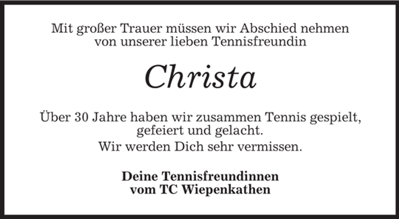 <p>Mit großer Trauer müssen wir Abschied nehmen<br />von unserer lieben Tennisfreundin</p><p>Christa<br />Über 30 Jahre haben wir zusammen Tennis gespielt,<br />gefeiert und gelacht.<br />Wir werden Dich sehr vermissen.<br />Deine Tennisfreundinnen<br />vom TC Wiepenkathen</p>