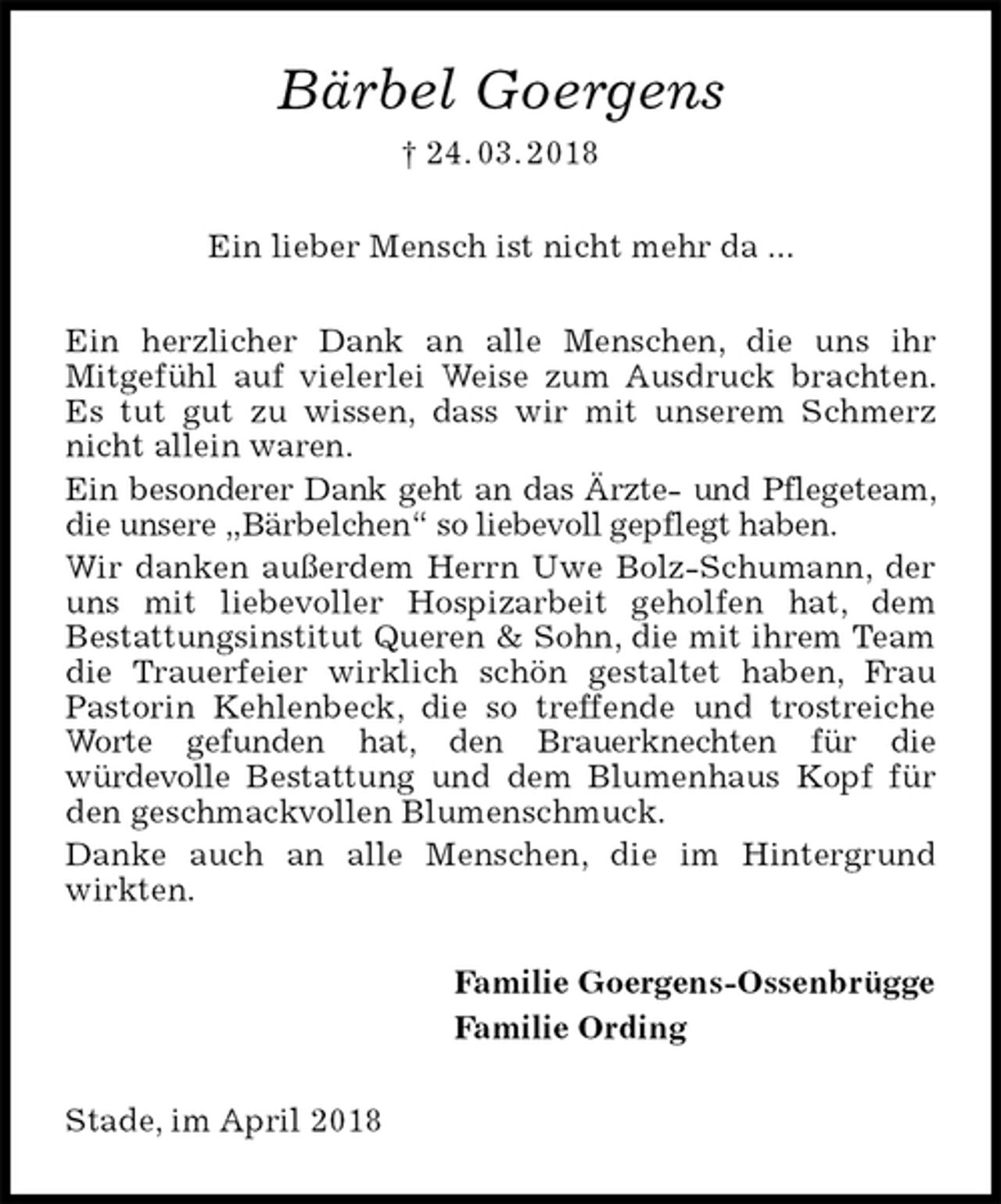 <p>Ein lieber Mensch ist nicht mehr da ...<br />Bärbel Goergens<br />† 24. 03. 2018<br />Ein herzlicher Dank an alle Menschen, die uns ihr<br />Mitgefühl auf vielerlei Weise zum Ausdruck brachten. Es tut gut zu wissen, dass wir mit unserem Schmerz nicht allein waren.<br />Ein besonderer Dank geht an das Ärzte- und Pflegeteam, die unsere „Bärbelchen“ so liebevoll gepflegt haben.<br />Wir danken außerdem Herrn Uwe Bolz-Schumann, der uns mit liebevoller Hospizarbeit geholfen hat, dem<br />Bestattungsinstitut Queren &amp; Sohn, die mit ihrem Team die Trauerfeier wirklich schön gestaltet haben, Frau Pastorin Kehlenbeck, die so treffende und trostreiche Worte gefunden hat, den Brauerknechten für die<br />würdevolle Bestattung und dem Blumenhaus Kopf für den geschmackvollen Blumenschmuck.<br />Danke auch an alle Menschen, die im Hintergrund wirkten.<br />Familie Goergens-Ossenbrügge<br />Familie Ording<br />Stade, im April 2018</p>