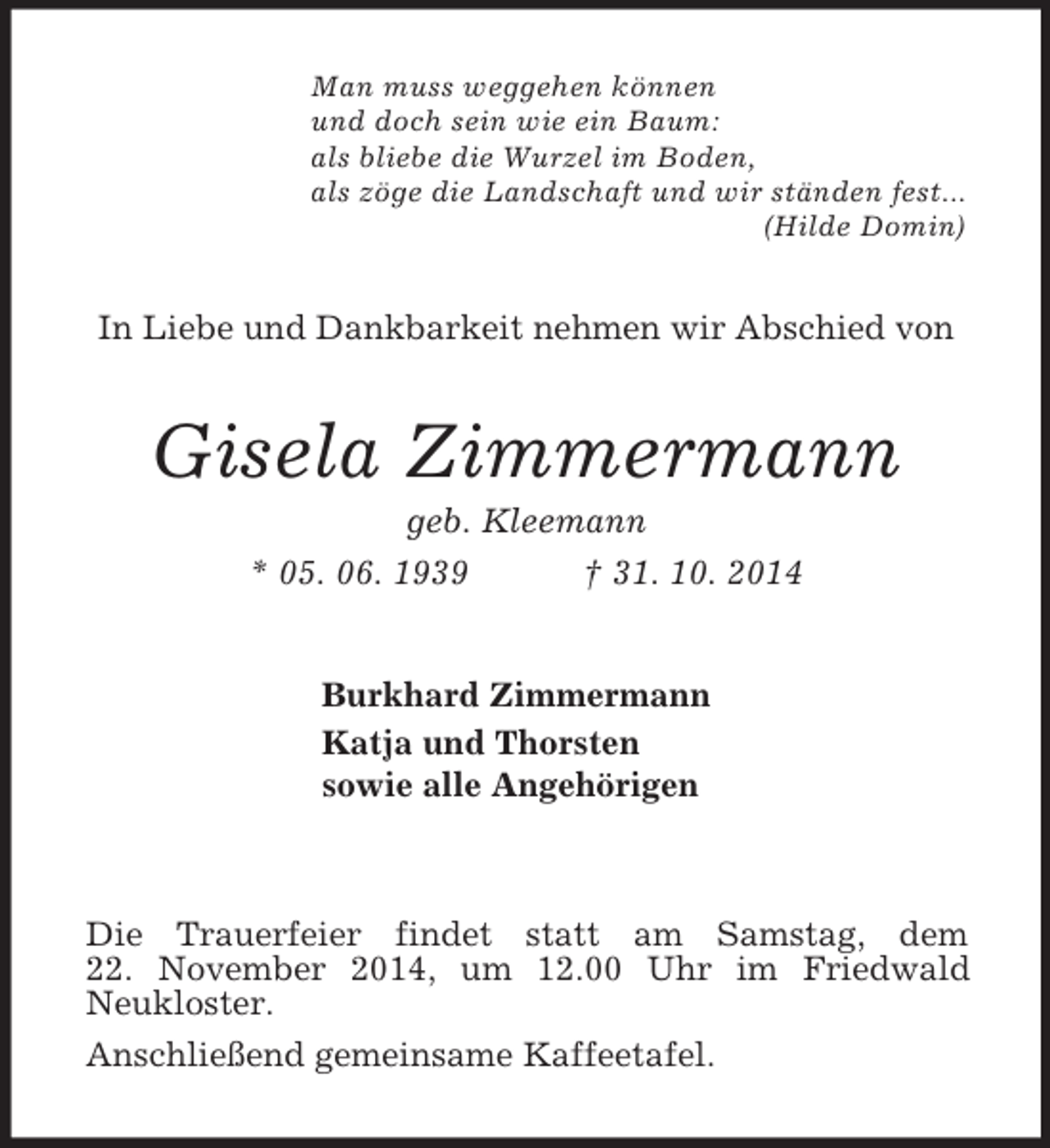 <p>Man muss weggehen können<br />und doch sein wie ein Baum:<br />als bliebe die Wurzel im Boden,<br />als zöge die Landschaft und wir ständen fest...<br />(Hilde Domin)<br />In Liebe und Dankbarkeit nehmen wir Abschied von<br />Gisela Zimmermann<br />geb. Kleemann<br />* 05. 06. 1939 † 31. 10. 2014<br />Burkhard Zimmermann<br />Katja und Thorsten<br />sowie alle Angehörigen<br />Die Trauerfeier findet statt am Samstag, dem<br />22. November 2014, um 12.00 Uhr im Friedwald<br />Neukloster.<br />Anschließend gemeinsame Kaffeetafel.</p>
