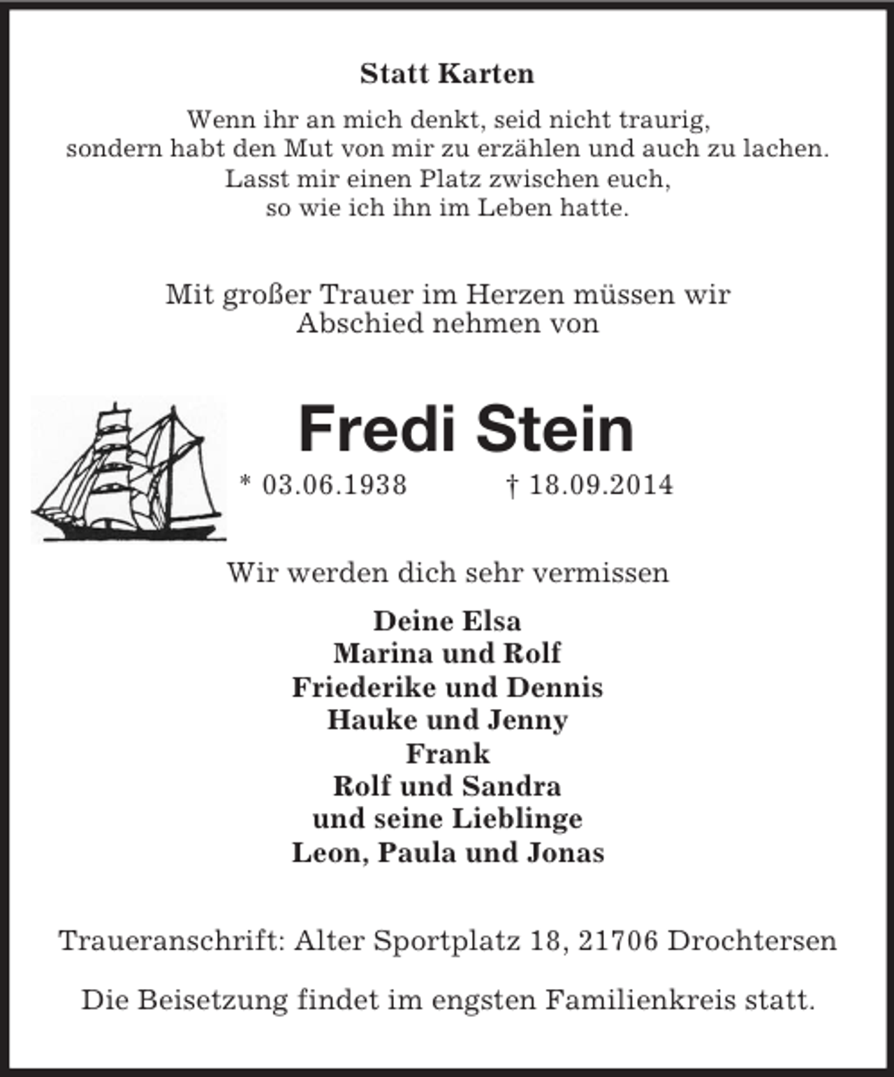 <p>Statt Karten<br />Wenn ihr an mich denkt, seid nicht traurig,<br />sondern habt den Mut von mir zu erzählen und auch zu lachen. Lasst mir einen Platz zwischen euch,<br />so wie ich ihn im Leben hatte.<br />Mit großer Trauer im Herzen müssen wir<br />Abschied nehmen von<br />Fredi Stein<br />* 03.06.1938 † 18.09.2014<br />Wir werden dich sehr vermissen<br />Deine Elsa<br />Marina und Rolf<br />Friederike und Dennis<br />Hauke und Jenny<br />Frank<br />Rolf und Sandra<br />und seine Lieblinge<br />Leon, Paula und Jonas<br />Traueranschrift: Alter Sportplatz 18, 21706 Drochtersen</p><p>Die Beisetzung findet im engsten Familienkreis statt.</p>
