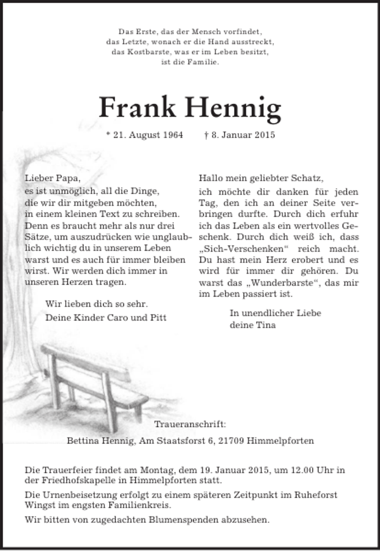 <p>Hallo mein geliebter Schatz,<br />ich möchte dir danken für jeden Tag, den ich an deiner Seite verbringen durfte. Durch dich erfuhr ich das Leben als ein wertvolles Geschenk. Durch dich weiß ich, dass „Sich-Verschenken“ reich macht. Du hast mein Herz erobert und es wird für immer dir gehören. Du warst das „Wunderbarste“, das mir im Leben passiert ist.<br />In unendlicher Liebe<br />deine Tina<br />Das Erste, das der Mensch vorfindet,<br />das Letzte, wonach er die Hand ausstreckt,<br />das Kostbarste, was er im Leben besitzt,<br />ist die Familie.<br />Frank Hennig<br />* 21. August 1964 † 8. Januar 2015<br />Lieber Papa,<br />es ist unmöglich, all die Dinge,<br />die wir dir mitgeben möchten,<br />in einem kleinen Text zu schreiben.<br />Denn es braucht mehr als nur drei Sätze, um auszudrücken wie unglaublich wichtig du in unserem Leben warst und es auch für immer bleiben wirst. Wir werden dich immer in<br />unseren Herzen tragen.<br />Wir lieben dich so sehr.<br />Deine Kinder Caro und Pitt</p><p>Traueranschrift:<br />Bettina Hennig, Am Staatsforst 6, 21709 Himmelpforten<br />Die Trauerfeier findet am Montag, dem 19. Januar 2015, um 12.00 Uhr in der Friedhofskapelle in Himmelpforten statt.<br />Die Urnenbeisetzung erfolgt zu einem späteren Zeitpunkt im Ruheforst Wingst im engsten Familienkreis.<br />Wir bitten von zugedachten Blumenspenden abzusehen.</p>