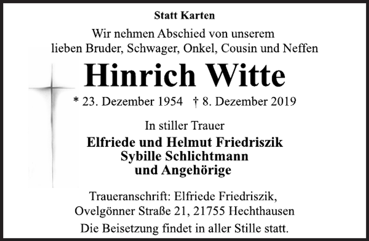 <p>Statt Karten<br />Wir nehmen Abschied von unserem<br />lieben Bruder, Schwager, Onkel, Cousin und Neffen<br />Hinrich Witte<br />* 23. Dezember 1954 + 8. Dezember 2019<br />In stiller Trauer<br />Elfriede und Helmut Friedriszik<br />Sybille Schlichtmann<br />und Angehörige<br />Traueranschrift: Elfriede Friedriszik,<br />Ovelgönner Straße 21, 21755 Hechthausen<br />Die Beisetzung findet in aller Stille statt.</p>