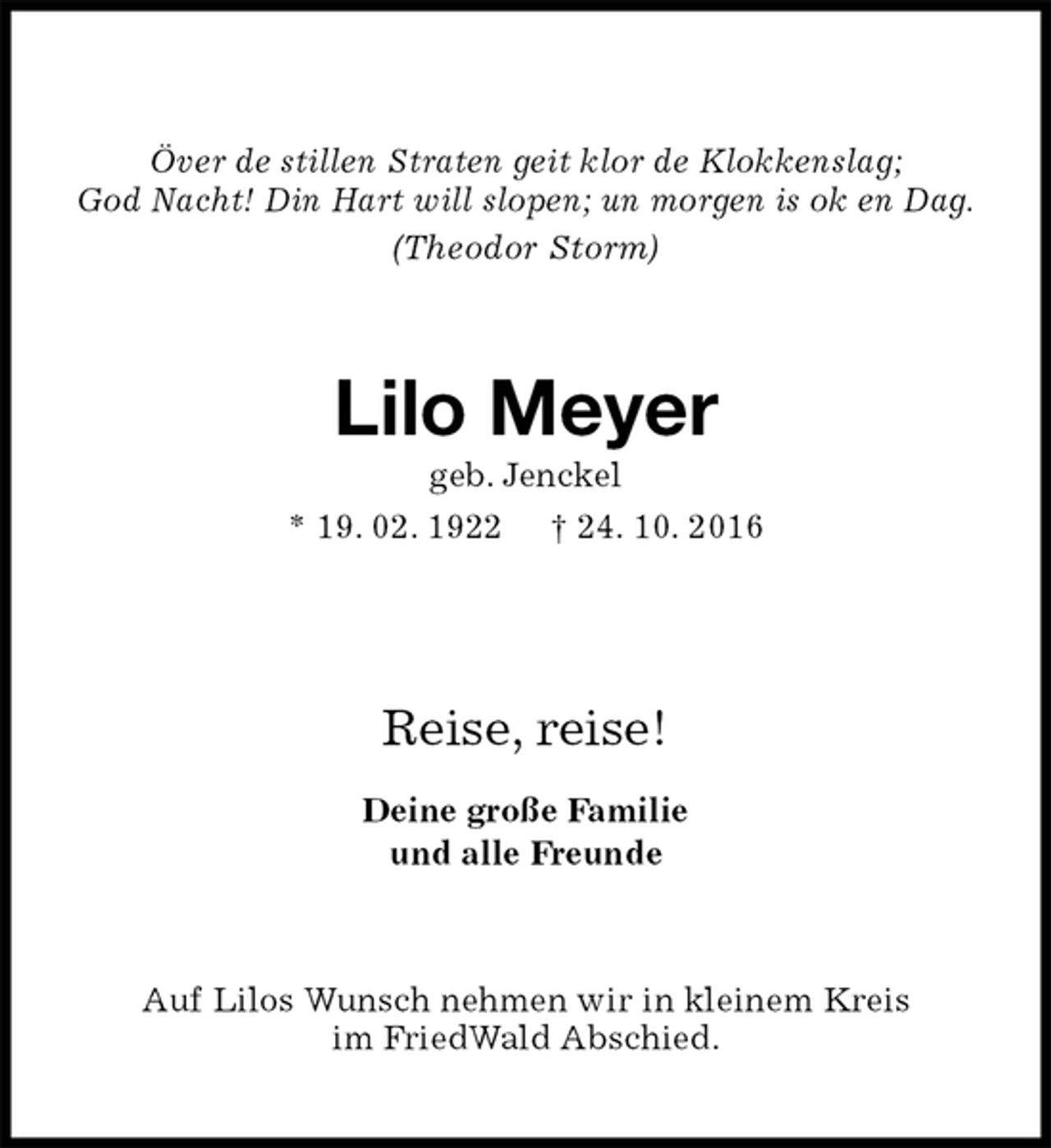 <p>Över de stillen Straten geit klor de Klokkenslag;<br />God Nacht! Din Hart will slopen; un morgen is ok en Dag.<br />(Theodor Storm)<br />Lilo Meyer<br />geb. Jenckel<br />* 19. 02. 1922 † 24. 10. 2016</p><p>Reise, reise!<br />Deine große Familie<br />und alle Freunde<br />Auf Lilos Wunsch nehmen wir in kleinem Kreis<br />im FriedWald Abschied.</p>