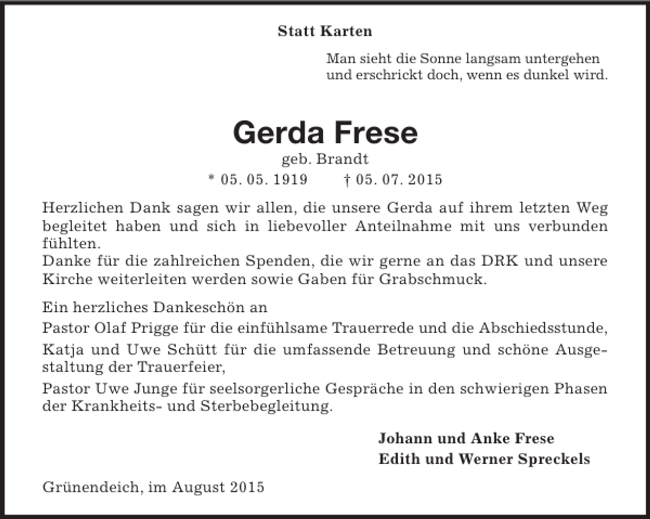 <p>Statt Karten<br />Man sieht die Sonne langsam untergehen<br />und erschrickt doch, wenn es dunkel wird.<br />Gerda Frese<br />geb. Brandt<br />* 05. 05. 1919 † 05. 07. 2015<br />Herzlichen Dank sagen wir allen, die unsere Gerda auf ihrem letzten Weg begleitet haben und sich in liebevoller Anteilnahme mit uns verbunden fühlten.<br />Danke für die zahlreichen Spenden, die wir gerne an das DRK und unsere Kirche weiterleiten werden sowie Gaben für Grabschmuck.<br />Ein herzliches Dankeschön an<br />Pastor Olaf Prigge für die einfühlsame Trauerrede und die Abschiedsstunde,<br />Katja und Uwe Schütt für die umfassende Betreuung und schöne Ausgestaltung der Trauerfeier,<br />Pastor Uwe Junge für seelsorgerliche Gespräche in den schwierigen Phasen der Krankheits- und Sterbebegleitung.<br />Johann und Anke Frese<br />Edith und Werner Spreckels<br />Grünendeich, im August 2015</p>
