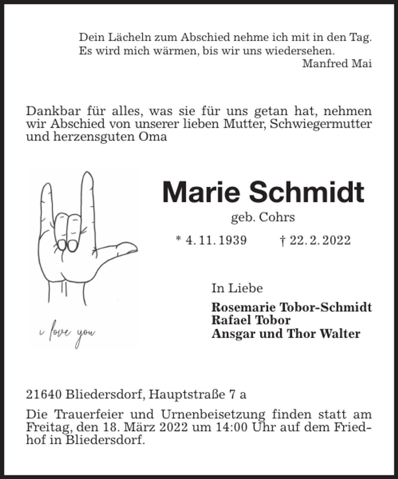 <p>Dein Lächeln zum Abschied nehme ich mit in den Tag.<br />Es wird mich wärmen, bis wir uns wiedersehen.<br />Manfred Mai<br />Dankbar für alles, was sie für uns getan hat, nehmen wir Abschied von unserer lieben Mutter, Schwiegermutter<br />und herzensguten Oma<br />Marie Schmidt<br />geb. Cohrs<br />* 4. 11. 1939 † 22. 2. 2022<br />In Liebe<br />Rosemarie Tobor-Schmidt<br />Rafael Tobor<br />Ansgar und Thor Walter</p>
<p>21640 Bliedersdorf, Hauptstraße 7 a<br />Die Trauerfeier und Urnenbeisetzung finden statt am Freitag, den 18. März 2022 um 14:00 Uhr auf dem Friedhof in Bliedersdorf.</p>