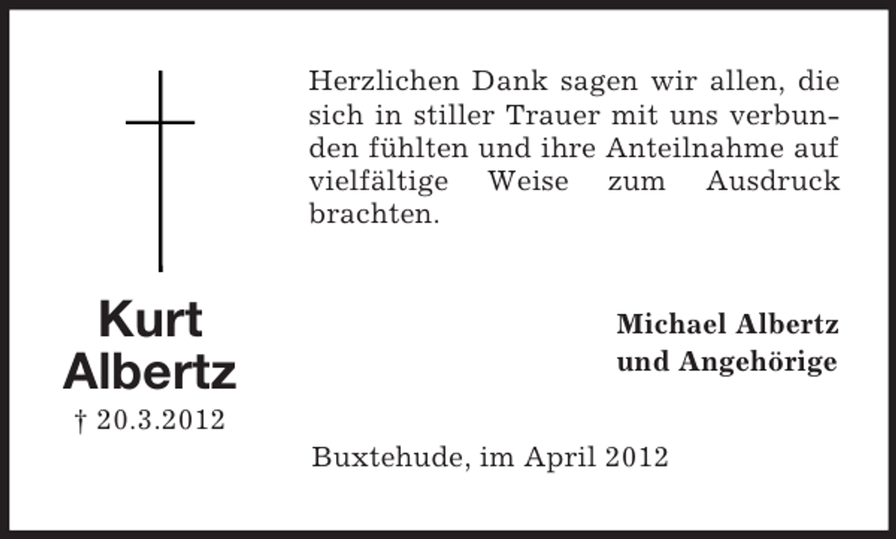 <p>Herzlichen Dank sagen wir allen, die<br />sich in stiller Trauer mit uns verbunden fühlten und ihre Anteilnahme auf<br />vielfältige Weise zum Ausdruck<br />brachten.</p><p>Kurt<br />Albertz</p><p>Michael Albertz<br />und Angehörige</p><p>† 20.3.2012<br />Buxtehude, im April 2012</p>