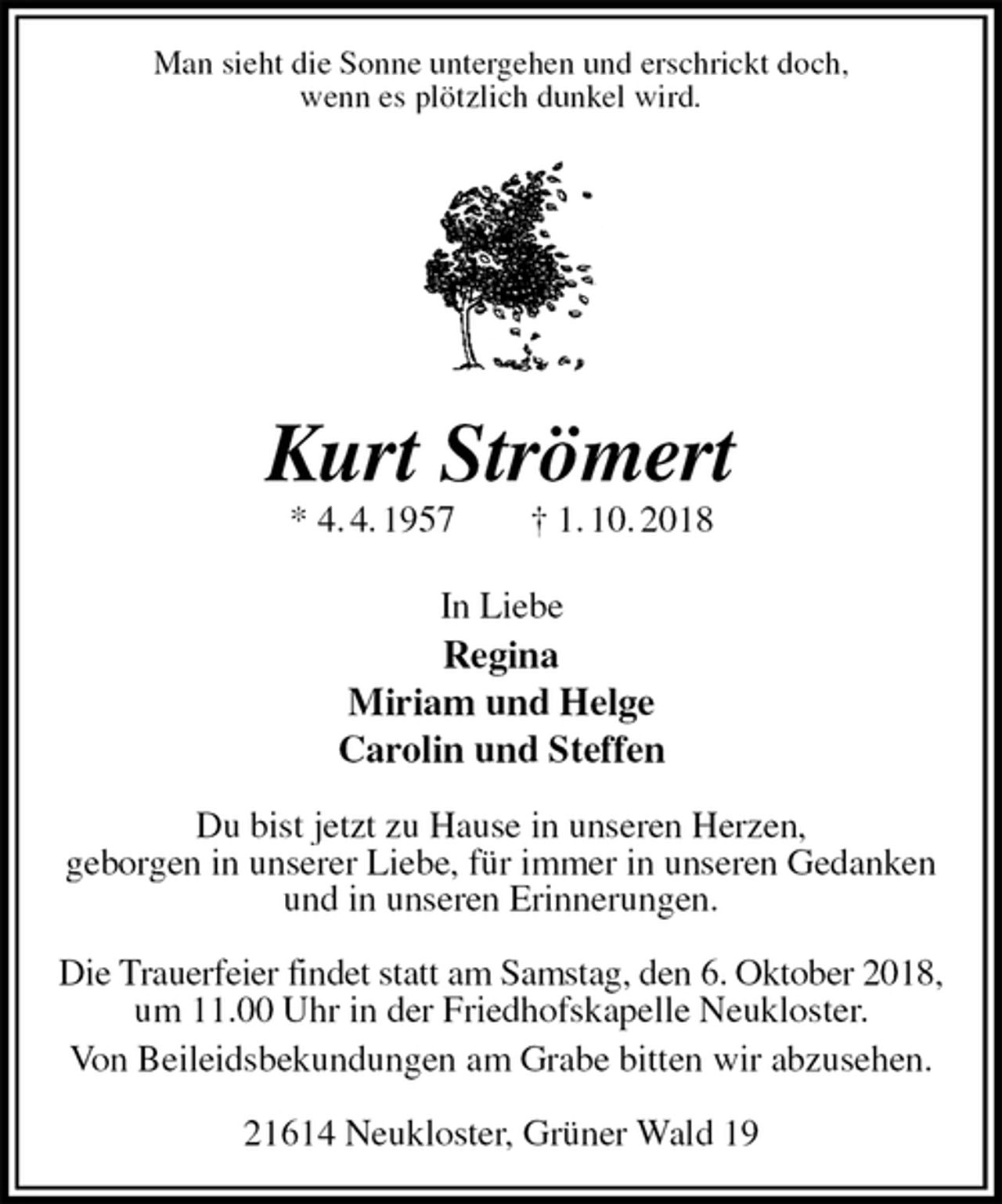 <p>Man sieht die Sonne untergehen und erschrickt doch,<br />wenn es plötzlich dunkel wird.<br />Kurt Strömert<br />* 4. 4. 1957 † 1. 10. 2018<br />In Liebe<br />Regina<br />Miriam und Helge<br />Carolin und Steffen</p><p>Du bist jetzt zu Hause in unseren Herzen,<br />geborgen in unserer Liebe, für immer in unseren Gedanken<br />und in unseren Erinnerungen.</p><p>Die Trauerfeier findet statt am Samstag, den 6. Oktober 2018,<br />um 11.00 Uhr in der Friedhofskapelle Neukloster.<br />Von Beileidsbekundungen am Grabe bitten wir abzusehen.</p><p>21614 Neukloster, Grüner Wald 19</p>