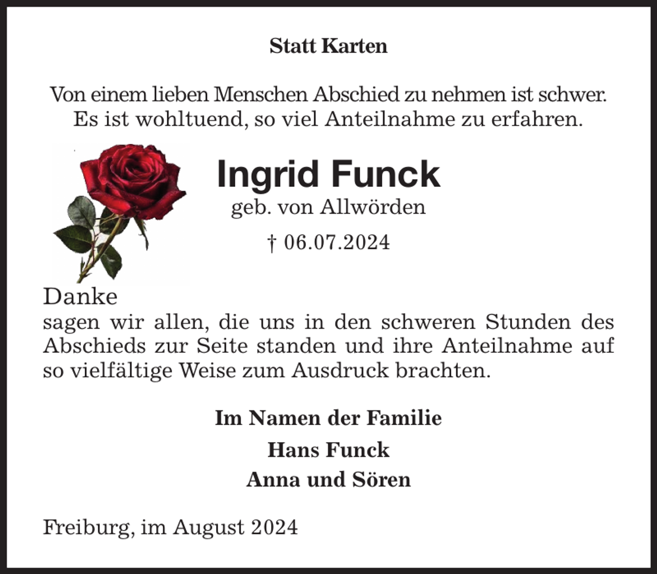 <p>Statt Karten</p><p>Von einem lieben Menschen Abschied zu nehmen ist schwer.<br />Es ist wohltuend, so viel Anteilnahme zu erfahren.<br />Ingrid Funck<br />geb. von Allwörden<br />† 06.07.2024<br />Danke<br />sagen wir allen, die uns in den schweren Stunden des Abschieds zur Seite standen und ihre Anteilnahme auf so vielfältige Weise zum Ausdruck brachten.<br />Im Namen der Familie<br />Hans Funck<br />Anna und Sören<br />Freiburg, im August 2024</p>