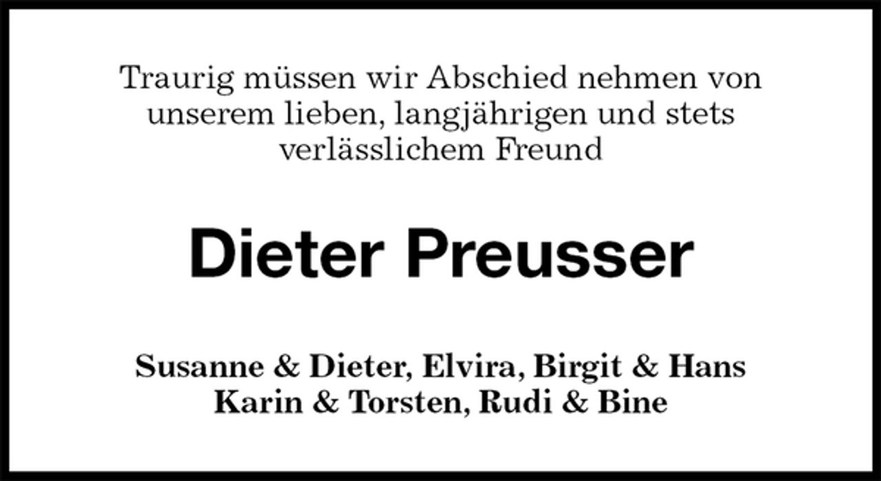 <p>Traurig müssen wir Abschied nehmen von<br />unserem lieben, langjährigen und stets<br />verlässlichem Freund<br />Dieter Preusser<br />Susanne &amp; Dieter, Elvira, Birgit &amp; Hans<br />Karin &amp; Torsten, Rudi &amp; Bine</p>