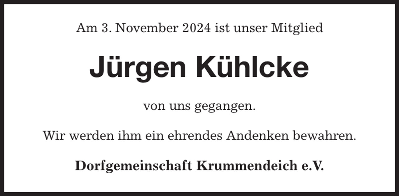 <p>Am 3. November 2024 ist unser Mitglied<br />Jürgen Kühlcke<br />von uns gegangen.<br />Wir werden ihm ein ehrendes Andenken bewahren.<br />Dorfgemeinschaft Krummendeich e.V.</p>