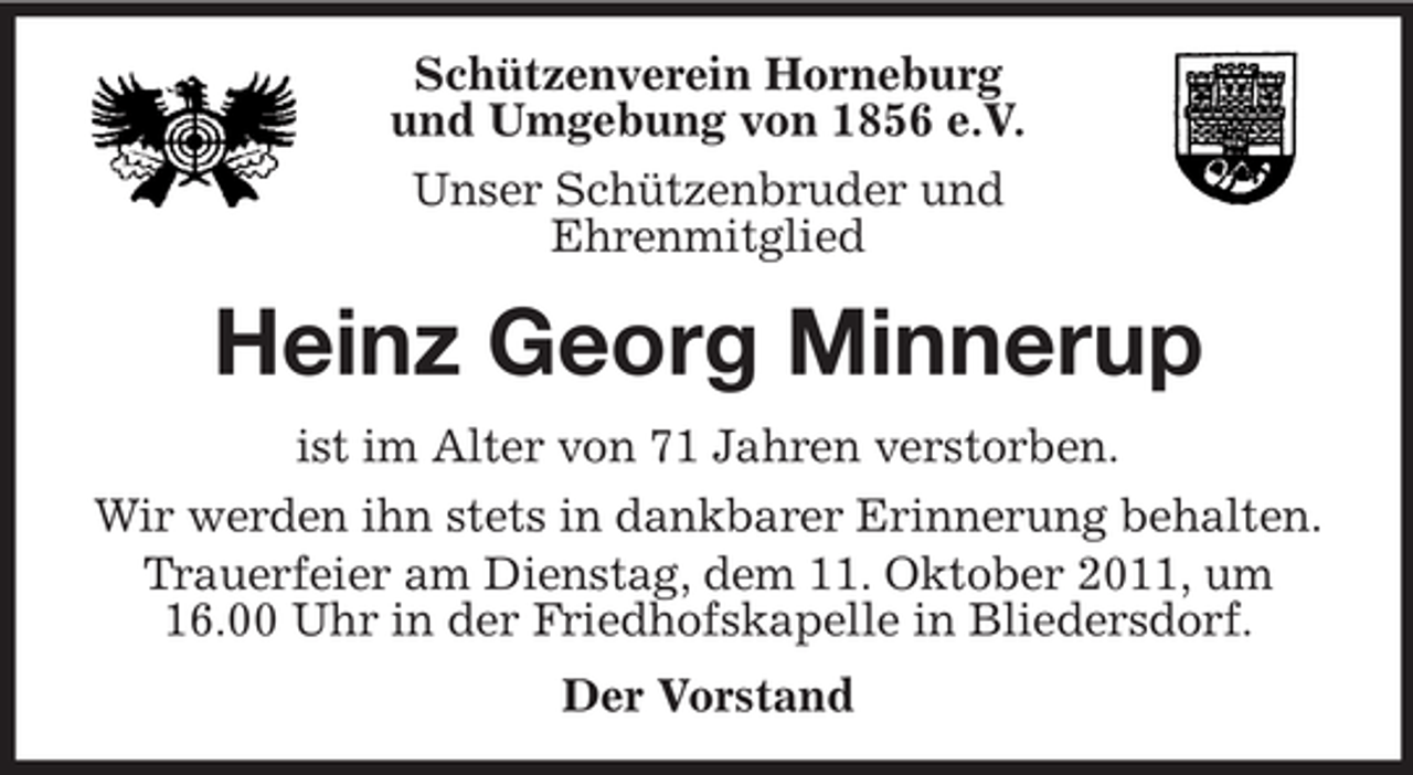 <p>Schützenverein Horneburg<br />und Umgebung von 1856 e.V.<br />Unser Schützenbruder und<br />Ehrenmitglied</p><p>Heinz Georg Minnerup<br />ist im Alter von 71 Jahren verstorben.<br />Wir werden ihn stets in dankbarer Erinnerung behalten.<br />Trauerfeier am Dienstag, dem 11. Oktober 2011, um<br />16.00 Uhr in der Friedhofskapelle in Bliedersdorf.<br />Der Vorstand</p>