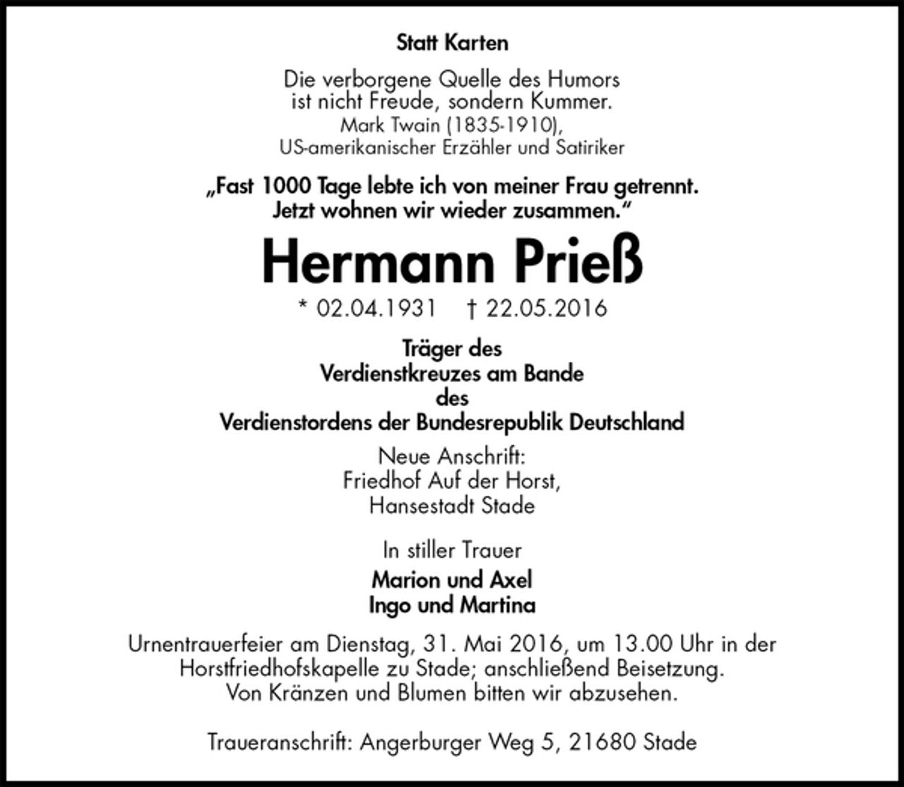<p>Statt Karten<br />Die verborgene Quelle des Humors<br />ist nicht Freude, sondern Kummer.<br />Mark Twain (1835-1910),<br />US-amerikanischer Erzähler und Satiriker<br />„Fast 1000 Tage lebte ich von meiner Frau getrennt.<br />Jetzt wohnen wir wieder zusammen.“<br />Hermann Prieß<br />* 02.04.1931 † 22.05.2016<br />Träger des<br />Verdienstkreuzes am Bande<br />des<br />Verdienstordens der Bundesrepublik Deutschland<br />Neue Anschrift:<br />Friedhof Auf der Horst,<br />Hansestadt Stade<br />In stiller Trauer<br />Marion und Axel<br />Ingo und Martina<br />Urnentrauerfeier am Dienstag, 31. Mai 2016, um 13.00 Uhr in der<br />Horstfriedhofskapelle zu Stade; anschließend Beisetzung.<br />Von Kränzen und Blumen bitten wir abzusehen.</p><p>Traueranschrift: Angerburger Weg 5, 21680 Stade</p>