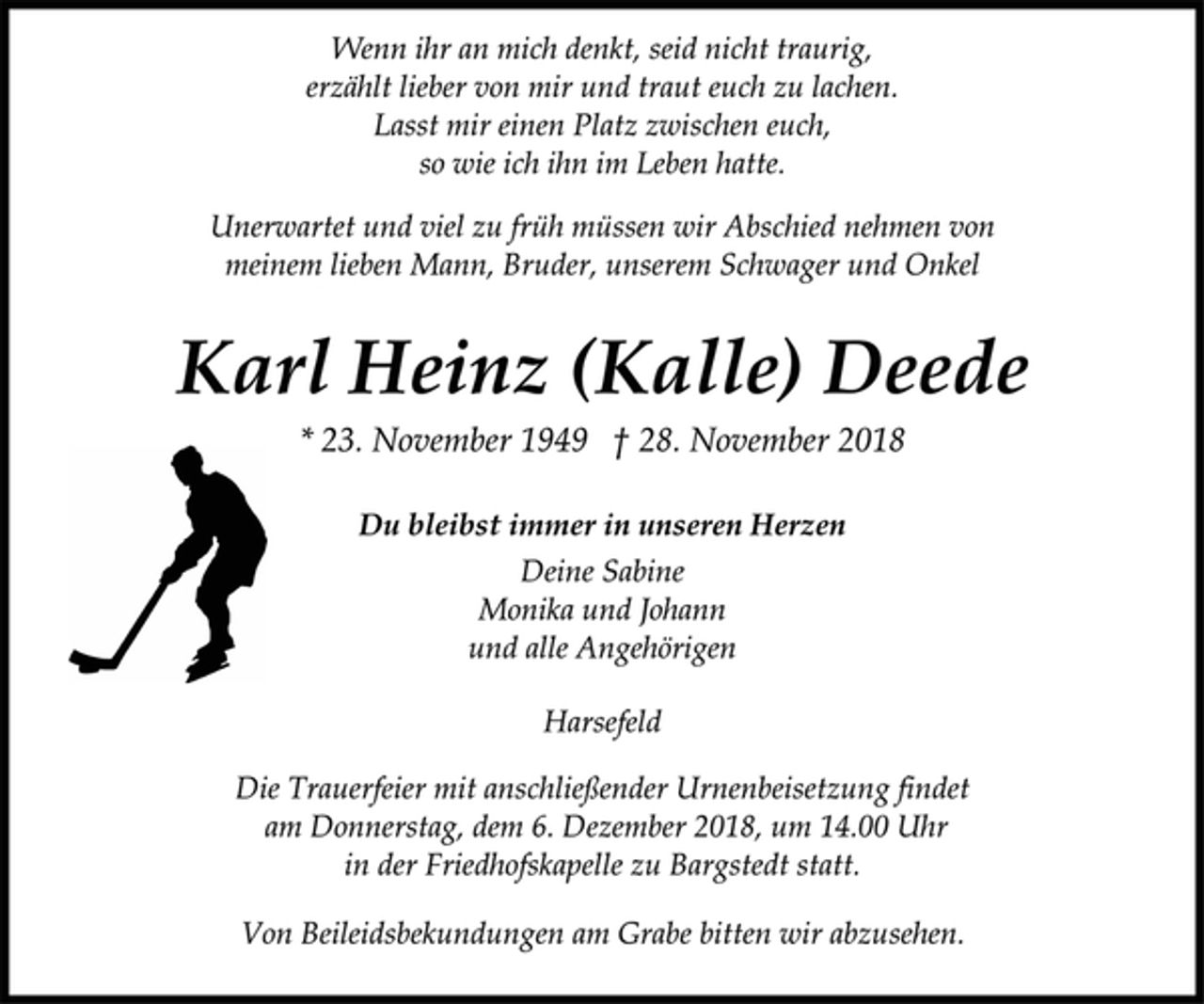 <p>Wenn ihr an mich denkt, seid nicht traurig,<br />erzählt lieber von mir und traut euch zu lachen.<br />Lasst mir einen Platz zwischen euch,<br />so wie ich ihn im Leben hatte.<br />Unerwartet und viel zu früh müssen wir Abschied nehmen von<br />meinem lieben Mann, Bruder, unserem Schwager und Onkel<br />Karl Heinz (Kalle) Deede<br />* 23. November 1949 † 28. November 2018<br />Du bleibst immer in unseren Herzen<br />Deine Sabine<br />Monika und Johann<br />und alle Angehörigen<br />Harsefeld<br />Die Trauerfeier mit anschließender Urnenbeisetzung findet<br />am Donnerstag, dem 6. Dezember 2018, um 14.00 Uhr<br />in der Friedhofskapelle zu Bargstedt statt.<br />Von Beileidsbekundungen am Grabe bitten wir abzusehen.</p>