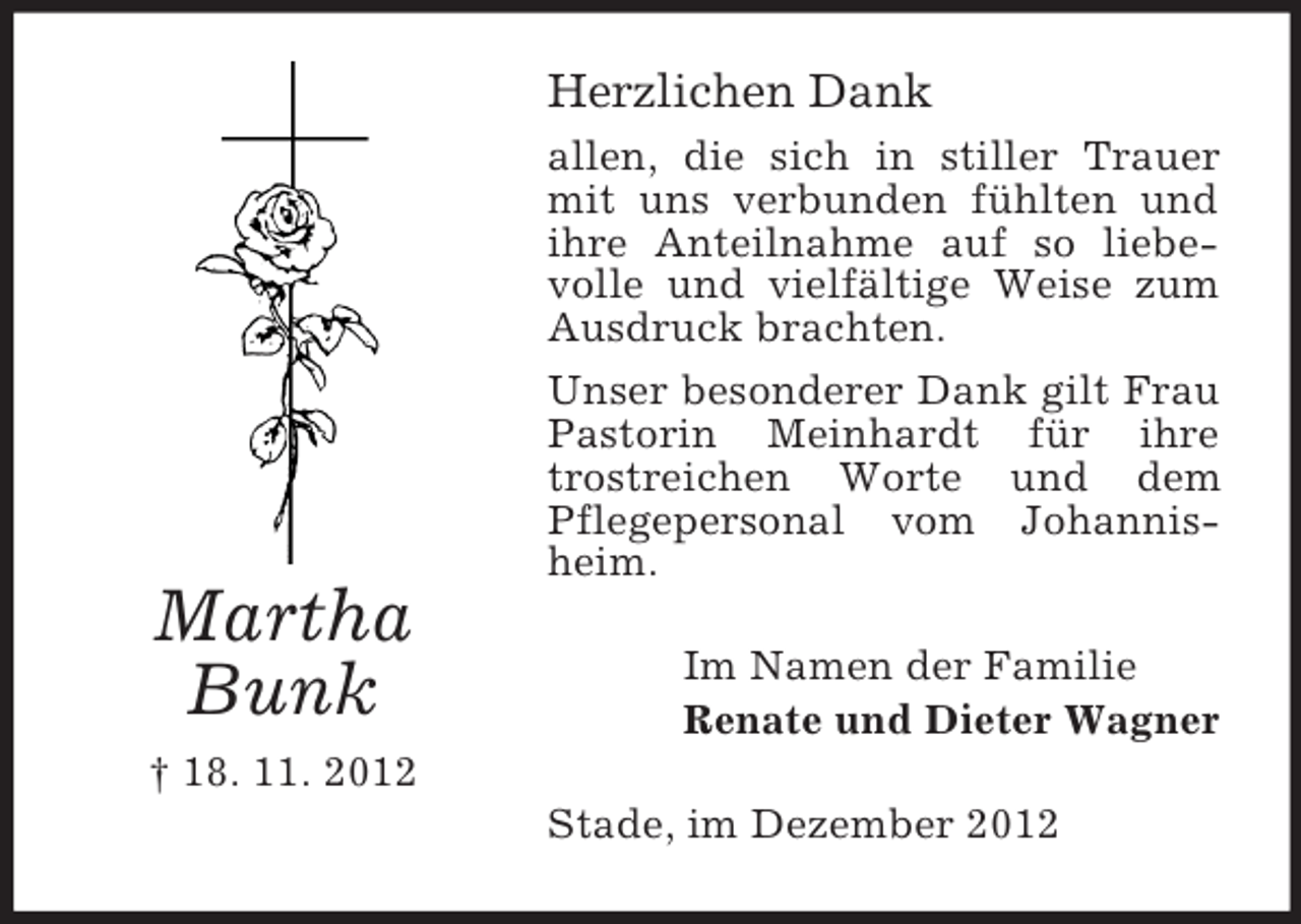 <p>Herzlichen Dank<br />allen, die sich in stiller Trauer<br />mit uns verbunden fühlten und<br />ihre Anteilnahme auf so liebevolle und vielfältige Weise zum<br />Ausdruck brachten.<br />Unser besonderer Dank gilt Frau<br />Pastorin Meinhardt für ihre<br />trostreichen Worte und dem<br />Pflegepersonal vom Johannisheim.</p><p>Martha<br />Bunk</p><p>Im Namen der Familie<br />Renate und Dieter Wagner</p><p>† 18. 11. 2012<br />Stade, im Dezember 2012</p>