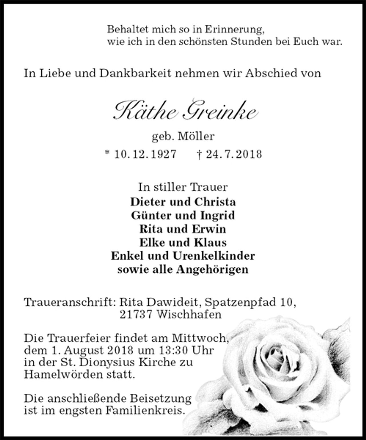<p>Behaltet mich so in Erinnerung,<br />wie ich in den schönsten Stunden bei Euch war.<br />In Liebe und Dankbarkeit nehmen wir Abschied von<br />Käthe Greinke<br />geb. Möller<br />* 10. 12. 1927 † 24. 7. 2018<br />In stiller Trauer<br />Dieter und Christa<br />Günter und Ingrid<br />Rita und Erwin<br />Elke und Klaus<br />Enkel und Urenkelkinder<br />sowie alle Angehörigen<br />Traueranschrift: Rita Dawideit, Spatzenpfad 10,<br />21737 Wischhafen</p>
<p>Die Trauerfeier findet am Mittwoch,<br />dem 1. August 2018 um 13:30 Uhr<br />in der St. Dionysius Kirche zu<br />Hamelwörden statt.</p>
<p>Die anschließende Beisetzung<br />ist im engsten Familienkreis.</p>