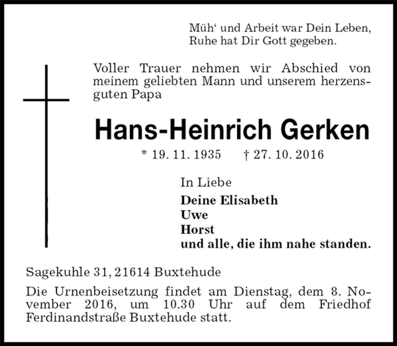 <p>Müh‘ und Arbeit war Dein Leben,<br />Ruhe hat Dir Gott gegeben.<br />Voller Trauer nehmen wir Abschied von<br />meinem geliebten Mann und unserem herzens-<br />guten Papa<br />Hans-Heinrich Gerken<br />* 19. 11. 1935 † 27. 10. 2016<br />In Liebe<br />Deine Elisabeth<br />Uwe<br />Horst<br />und alle, die ihm nahe standen.<br />Sagekuhle 31, 21614 Buxtehude<br />Die Urnenbeisetzung findet am Dienstag, dem 8. November 2016, um 10.30 Uhr auf dem Friedhof<br />Ferdinandstraße Buxtehude statt.</p>