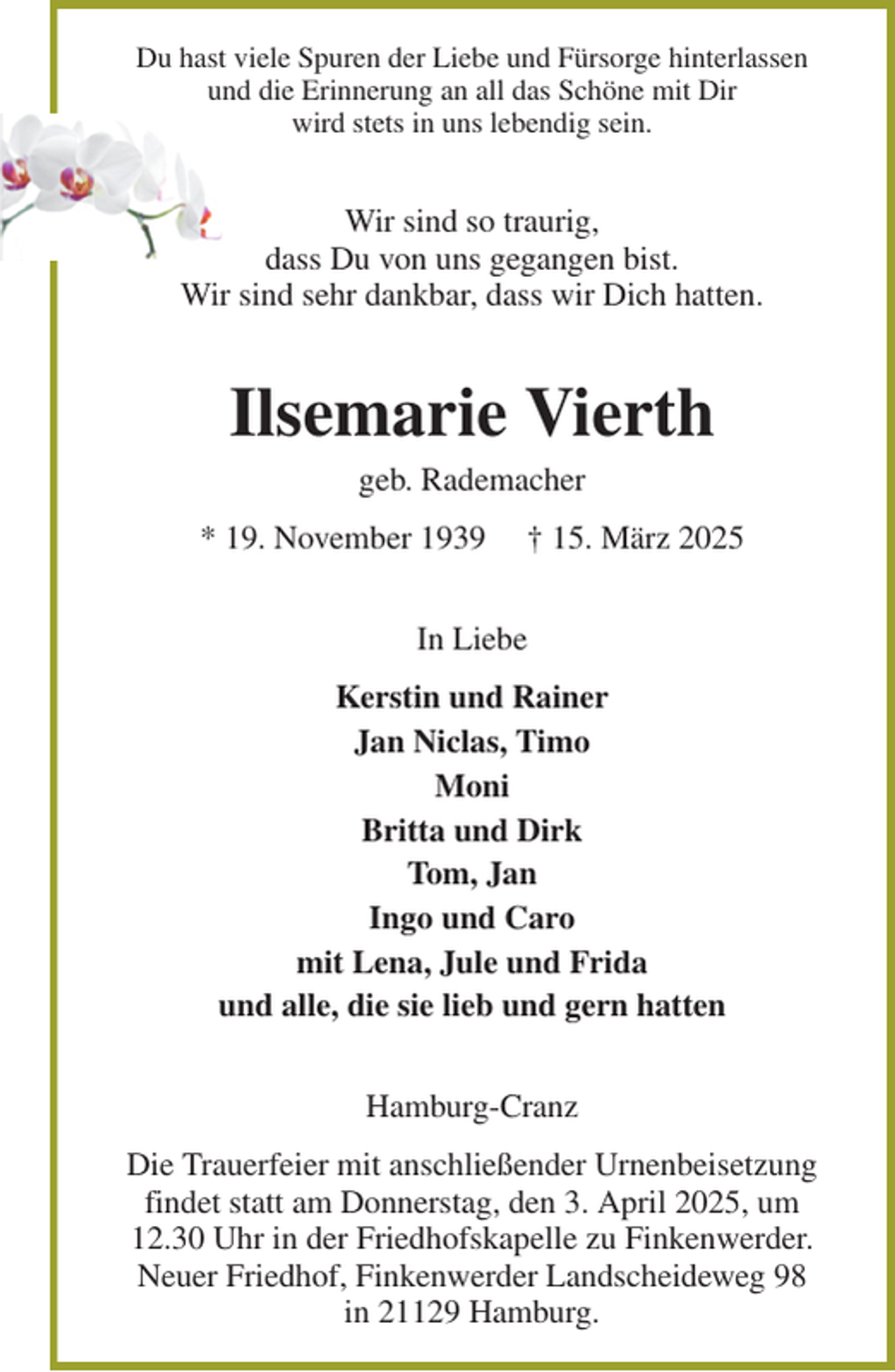 <p>Du hast viele Spuren der Liebe und Fürsorge hinterlassen<br />und die Erinnerung an all das Schöne mit Dir<br />wird stets in uns lebendig sein.<br />Wir sind so traurig,<br />dass Du von uns gegangen bist.<br />Wir sind sehr dankbar, dass wir Dich hatten.<br />Ilsemarie Vierth<br />geb. Rademacher<br />* 19. November 1939 † 15. März 2025<br />In Liebe<br />Kerstin und Rainer<br />Jan Niclas, Timo<br />Moni<br />Britta und Dirk<br />Tom, Jan<br />Ingo und Caro<br />mit Lena, Jule und Frida<br />und alle, die sie lieb und gern hatten<br />Hamburg-Cranz<br />Die Trauerfeier mit anschließender Urnenbeisetzung<br />findet statt am Donnerstag, den 3. April 2025, um<br />12.30 Uhr in der Friedhofskapelle zu Finkenwerder.<br />Neuer Friedhof, Finkenwerder Landscheideweg 98<br />in 21129 Hamburg.</p>