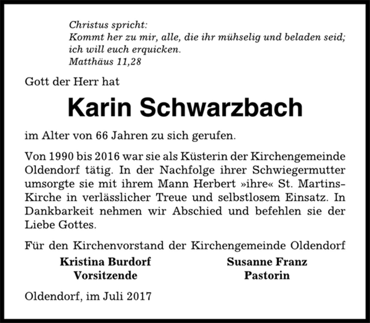 <p>Christus spricht:<br />Kommt her zu mir, alle, die ihr mühselig und beladen seid;<br />ich will euch erquicken.<br />Matthäus 11,28<br />Gott der Herr hat<br />Karin Schwarzbach<br />im Alter von 66 Jahren zu sich gerufen.<br />Von 1990 bis 2016 war sie als Küsterin der Kirchengemeinde<br />Oldendorf tätig. In der Nachfolge ihrer Schwiegermutter<br />umsorgte sie mit ihrem Mann Herbert »ihre« St. Martins-<br />Kirche in verlässlicher Treue und selbstlosem Einsatz. In<br />Dankbarkeit nehmen wir Abschied und befehlen sie der<br />Liebe Gottes.<br />Für den Kirchenvorstand der Kirchengemeinde Oldendorf<br />Kristina Burdorf Susanne Franz<br />Vorsitzende Pastorin<br />Oldendorf, im Juli 2017</p>