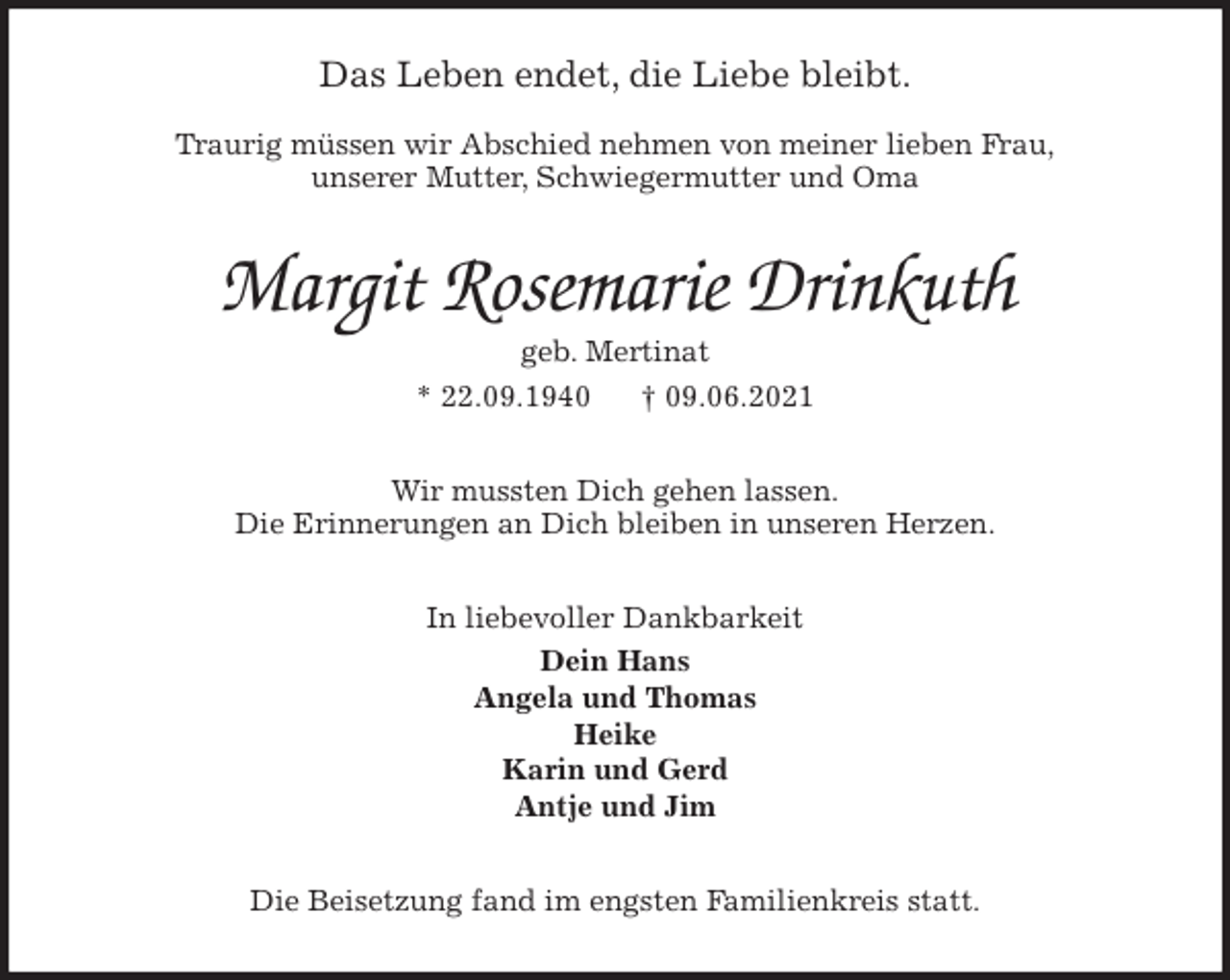 <p>Das Leben endet, die Liebe bleibt.</p>
<p>Traurig müssen wir Abschied nehmen von meiner lieben Frau,<br />unserer Mutter, Schwiegermutter und Oma<br />Margit Rosemarie Drinkuth<br />geb. Mertinat<br />* 22.09.1940 † 09.06.2021<br />Wir mussten Dich gehen lassen.<br />Die Erinnerungen an Dich bleiben in unseren Herzen.<br />In liebevoller Dankbarkeit<br />Dein Hans<br />Angela und Thomas<br />Heike<br />Karin und Gerd<br />Antje und Jim<br />Die Beisetzung fand im engsten Familienkreis statt.</p>