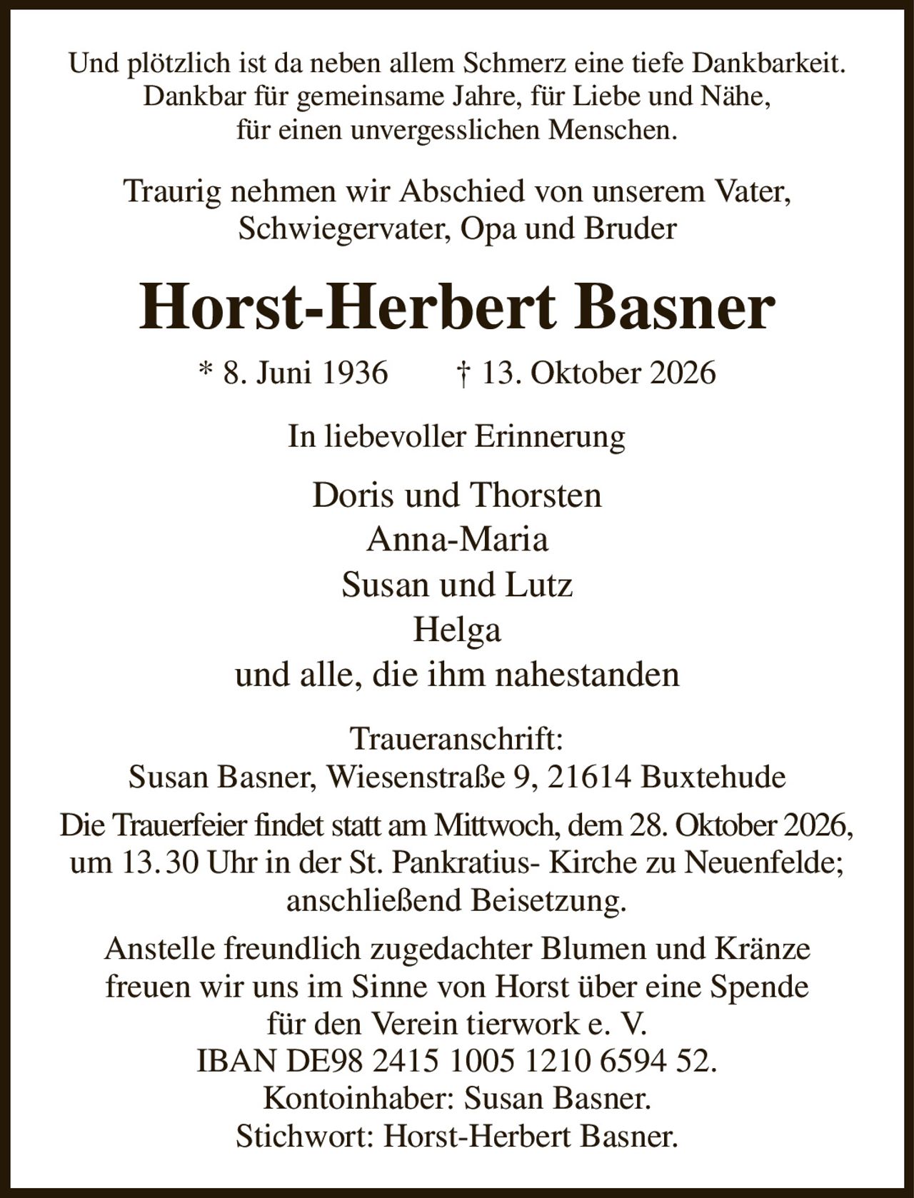 Und plötzlich ist da neben allem Schmerz eine tiefe Dankbarkeit.
Dankbar für gemeinsame Jahre, für Liebe und Nähe,
für einen unvergesslichen Menschen.
Traurig nehmen wir Abschied von unserem Vater,
Schwiegervater, Opa und Bruder
Horst-Herbert Basner
* 8. Juni 1936        † 13. Oktober 2026
In liebevoller Erinnerung
Doris und Thorsten
Anna-Maria
Susan und Lutz
Helga
und alle, die ihm nahestanden
Traueranschrift:
Susan Basner, Wiesenstraße 9, 21614 Buxtehude
Die Trauerfeier findet statt am Mittwoch, dem 28. Oktober 2026,
um 13. 30 Uhr in der St. Pankratius- Kirche zu Neuenfelde;
anschließend Beisetzung.
Anstelle freundlich zugedachter Blumen und Kränze
freuen wir uns im Sinne von Horst über eine Spende
für den Verein tierwork e. V.
IBAN DE98 2415 1005 1210 6594 52.
Kontoinhaber: Susan Basner.
Stichwort: Horst-Herbert Basner.