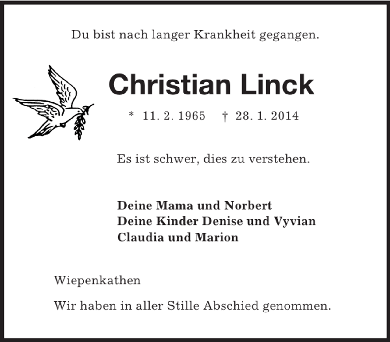 <p>Du bist nach langer Krankheit gegangen.<br />Christian Linck<br />* 11. 2. 1965 † 28. 1. 2014<br />Es ist schwer, dies zu verstehen.<br />Deine Mama und Norbert<br />Deine Kinder Denise und Vyvian<br />Claudia und Marion<br />Wiepenkathen</p><p>Wir haben in aller Stille Abschied genommen.</p>