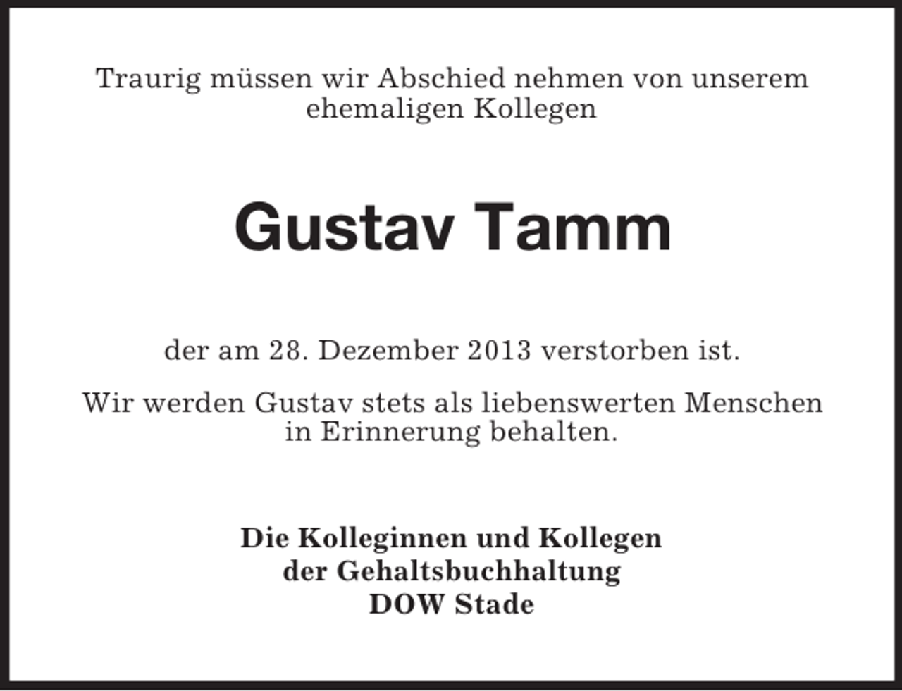 <p>Traurig müssen wir Abschied nehmen von unserem<br />ehemaligen Kollegen<br />Gustav Tamm<br />der am 28. Dezember 2013 verstorben ist.<br />Wir werden Gustav stets als liebenswerten Menschen<br />in Erinnerung behalten.<br />Die Kolleginnen und Kollegen<br />der Gehaltsbuchhaltung<br />DOW Stade</p>
