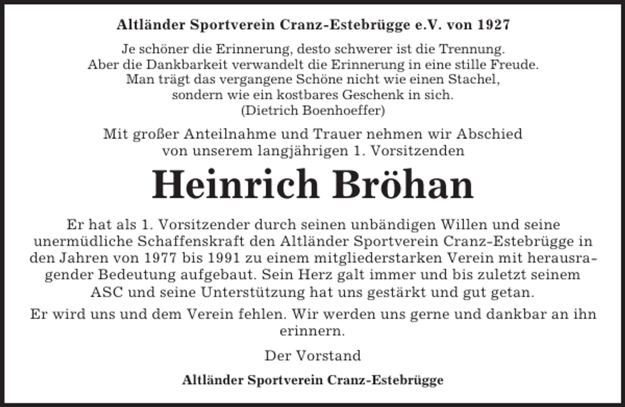 <p>Altländer Sportverein Cranz-Estebrügge e.V. von 1927<br />Je schöner die Erinnerung, desto schwerer ist die Trennung.<br />Aber die Dankbarkeit verwandelt die Erinnerung in eine stille Freude.<br />Man trägt das vergangene Schöne nicht wie einen Stachel,<br />sondern wie ein kostbares Geschenk in sich.<br />(Dietrich Boenhoeffer)</p><p>Mit großer Anteilnahme und Trauer nehmen wir Abschied<br />von unserem langjährigen 1. Vorsitzenden</p><p>Heinrich Bröhan<br />Er hat als 1. Vorsitzender durch seinen unbändigen Willen und seine<br />unermüdliche Schaffenskraft den Altländer Sportverein Cranz-Estebrügge in<br />den Jahren von 1977 bis 1991 zu einem mitgliederstarken Verein mit herausragender Bedeutung aufgebaut. Sein Herz galt immer und bis zuletzt seinem<br />ASC und seine Unterstützung hat uns gestärkt und gut getan.<br />Er wird uns und dem Verein fehlen. Wir werden uns gerne und dankbar an ihn<br />erinnern.<br />Der Vorstand<br />Altländer Sportverein Cranz-Estebrügge</p>