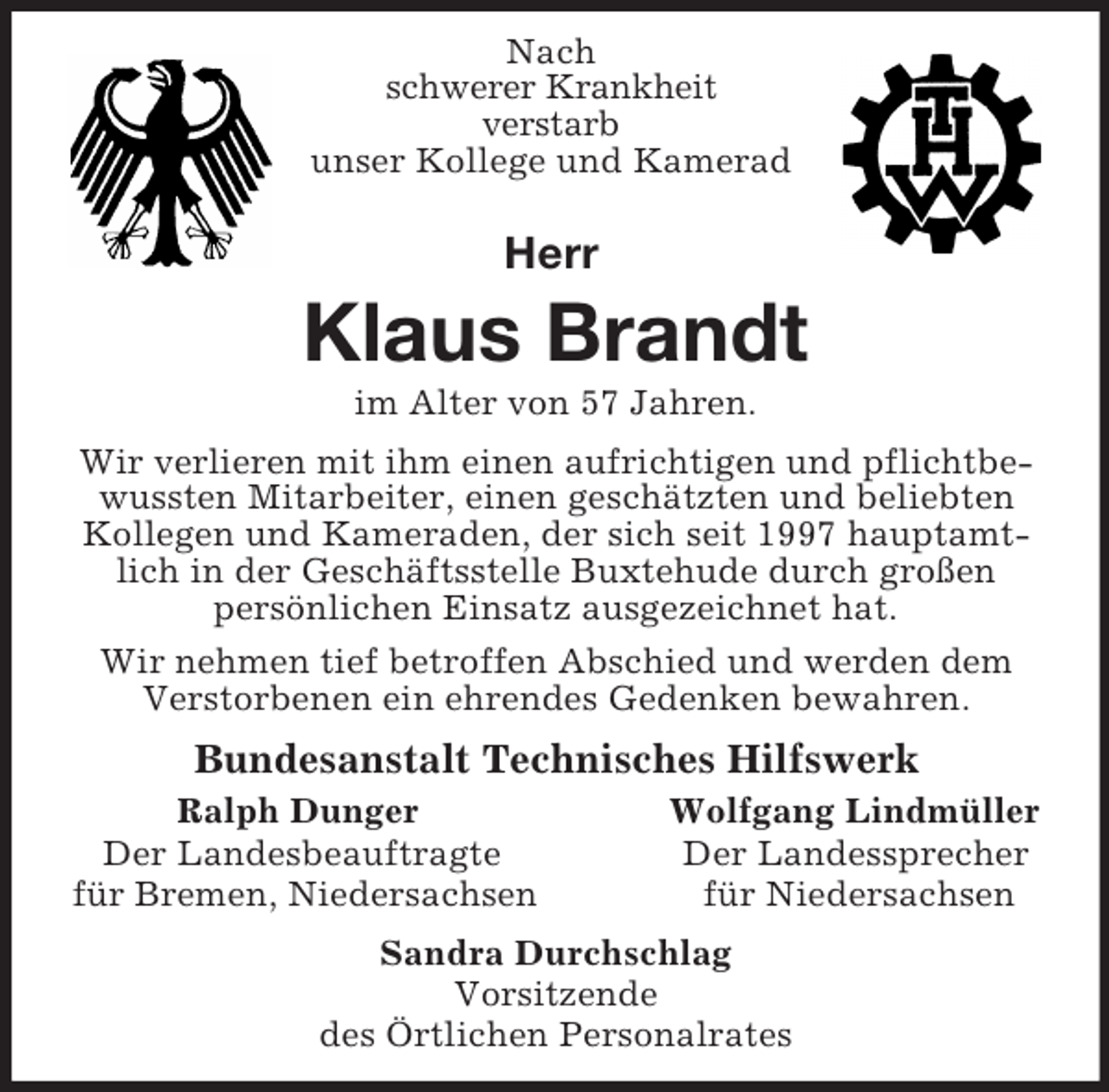 <p>Nach<br />schwerer Krankheit<br />verstarb<br />unser Kollege und Kamerad<br />Herr<br />Klaus Brandt<br />im Alter von 57 Jahren.<br />Wir verlieren mit ihm einen aufrichtigen und pflichtbewussten Mitarbeiter, einen geschätzten und beliebten Kollegen und Kameraden, der sich seit 1997 hauptamtlich in der Geschäftsstelle Buxtehude durch großen<br />persönlichen Einsatz ausgezeichnet hat.<br />Wir nehmen tief betroffen Abschied und werden dem Verstorbenen ein ehrendes Gedenken bewahren.<br />Bundesanstalt Technisches Hilfswerk<br />Ralph Dunger Wolfgang Lindmüller<br />Der Landesbeauftragte Der Landessprecher<br />für Bremen, Niedersachsen für Niedersachsen<br />Sandra Durchschlag<br />Vorsitzende<br />des Örtlichen Personalrates</p>