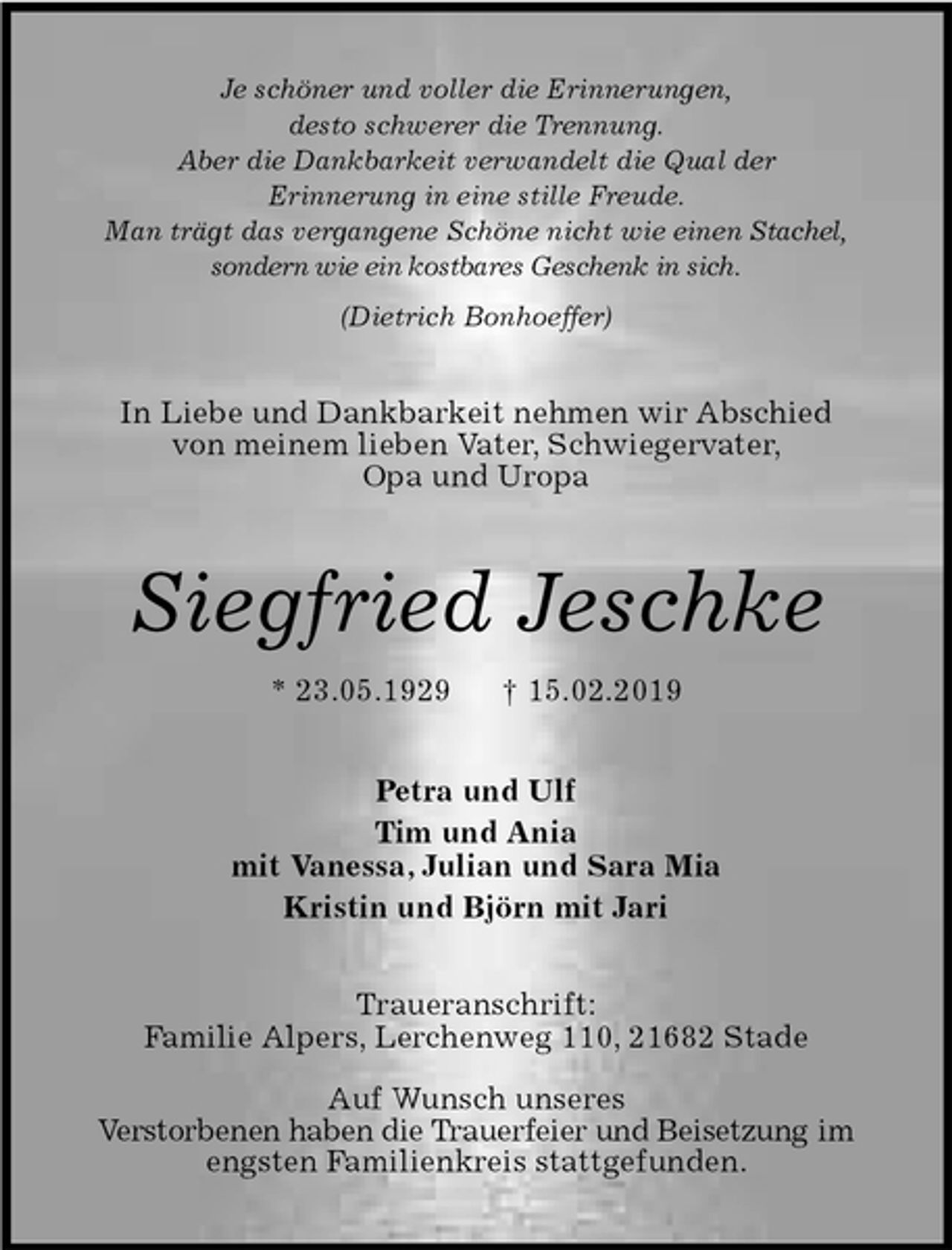 <p>Je schöner und voller die Erinnerungen,<br />desto schwerer die Trennung.<br />Aber die Dankbarkeit verwandelt die Qual der<br />Erinnerung in eine stille Freude.<br />Man trägt das vergangene Schöne nicht wie einen Stachel, sondern wie ein kostbares Geschenk in sich.<br />(Dietrich Bonhoeffer)<br />In Liebe und Dankbarkeit nehmen wir Abschied von meinem lieben Vater, Schwiegervater,<br />Opa und Uropa<br />Siegfried Jeschke<br />* 23.05.1929 † 15.02.2019<br />Petra und Ulf<br />Tim und Ania<br />mit Vanessa, Julian und Sara Mia<br />Kristin und Björn mit Jari<br />Traueranschrift:<br />Familie Alpers, Lerchenweg 110, 21682 Stade</p>
<p>Auf Wunsch unseres<br />Verstorbenen haben die Trauerfeier und Beisetzung im engsten Familienkreis stattgefunden.</p>