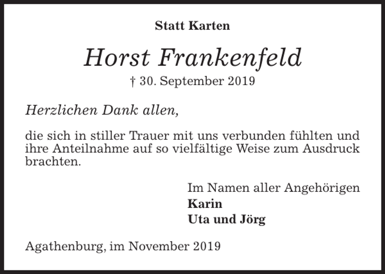 <p>Statt Karten<br />Horst Frankenfeld<br />† 30. September 2019<br />Herzlichen Dank allen,</p>
<p>die sich in stiller Trauer mit uns verbunden fühlten und ihre Anteilnahme auf so vielfältige Weise zum Ausdruck brachten.<br />Im Namen aller Angehörigen<br />Karin<br />Uta und Jörg<br />Agathenburg, im November 2019</p>