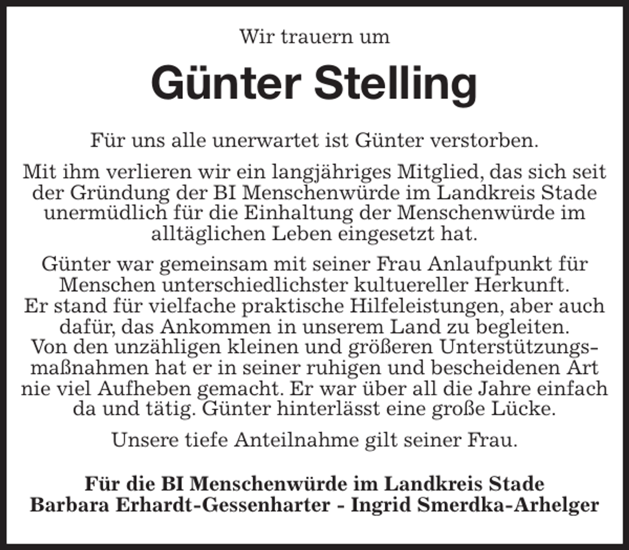 <p>Wir trauern um<br />Günter Stelling<br />Für uns alle unerwartet ist Günter verstorben.<br />Mit ihm verlieren wir ein langjähriges Mitglied, das sich seit der Gründung der BI Menschenwürde im Landkreis Stade unermüdlich für die Einhaltung der Menschenwürde im<br />alltäglichen Leben eingesetzt hat.<br />Günter war gemeinsam mit seiner Frau Anlaufpunkt für Menschen unterschiedlichster kultuereller Herkunft.<br />Er stand für vielfache praktische Hilfeleistungen, aber auch dafür, das Ankommen in unserem Land zu begleiten.<br />Von den unzähligen kleinen und größeren Unterstützungsmaßnahmen hat er in seiner ruhigen und bescheidenen Art nie viel Aufheben gemacht. Er war über all die Jahre einfach da und tätig. Günter hinterlässt eine große Lücke.<br />Unsere tiefe Anteilnahme gilt seiner Frau.<br />Für die BI Menschenwürde im Landkreis Stade<br />Barbara Erhardt-Gessenharter - Ingrid Smerdka-Arhelger</p>