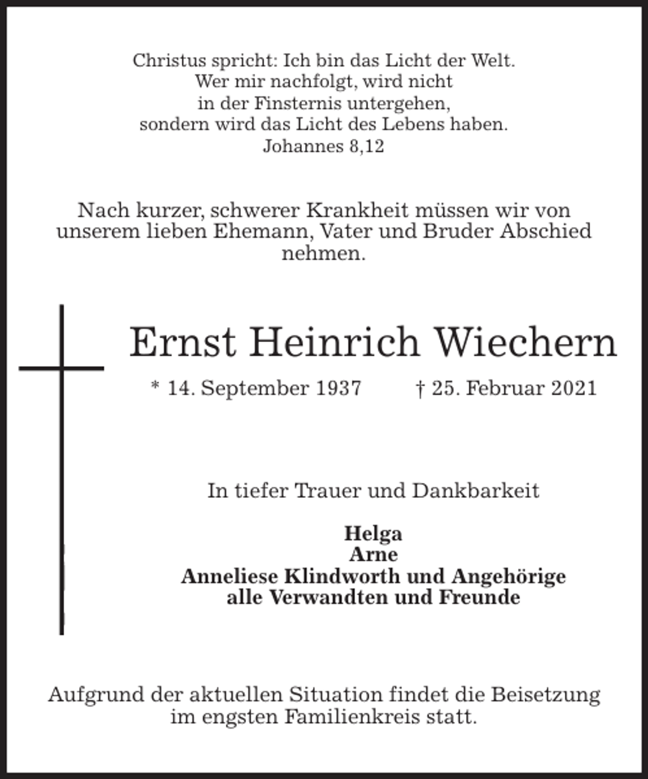 <p>Christus spricht: Ich bin das Licht der Welt.<br />Wer mir nachfolgt, wird nicht<br />in der Finsternis untergehen,<br />sondern wird das Licht des Lebens haben.<br />Johannes 8,12<br />Nach kurzer, schwerer Krankheit müssen wir von<br />unserem lieben Ehemann, Vater und Bruder Abschied<br />nehmen.<br />Ernst Heinrich Wiechern<br />* 14. September 1937 † 25. Februar 2021</p>
<p>In tiefer Trauer und Dankbarkeit<br />Helga<br />Arne<br />Anneliese Klindworth und Angehörige<br />alle Verwandten und Freunde</p>
<p>Aufgrund der aktuellen Situation findet die Beisetzung<br />im engsten Familienkreis statt.</p>