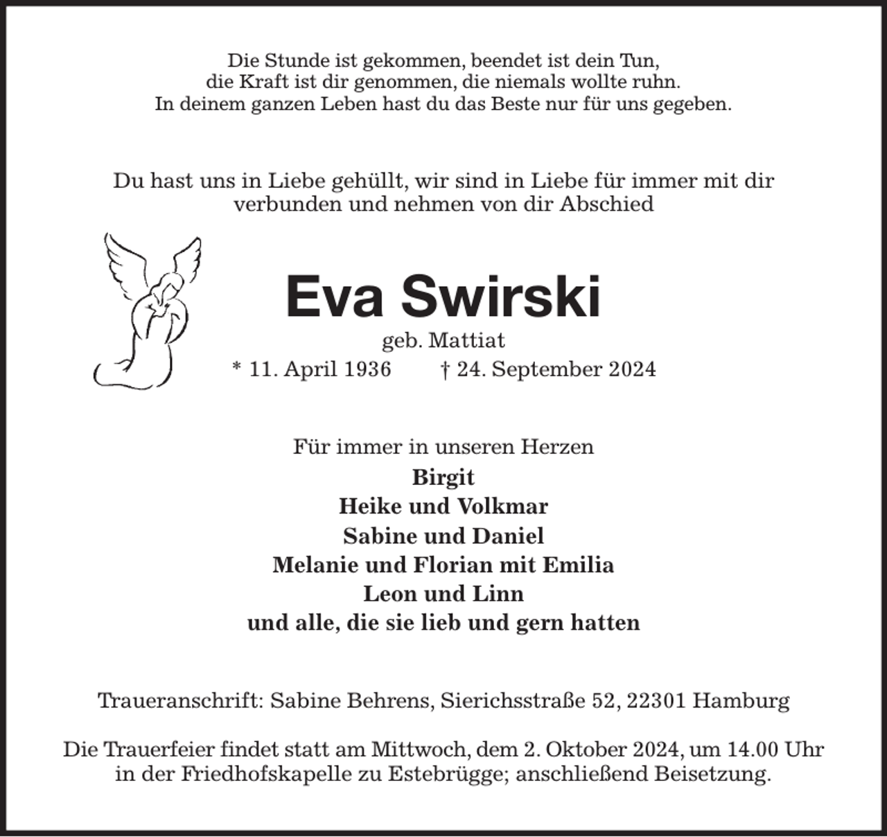 <p>Die Stunde ist gekommen, beendet ist dein Tun,<br />die Kraft ist dir genommen, die niemals wollte ruhn.<br />In deinem ganzen Leben hast du das Beste nur für uns gegeben.<br />Du hast uns in Liebe gehüllt, wir sind in Liebe für immer mit dir<br />verbunden und nehmen von dir Abschied<br />Eva Swirski<br />geb. Mattiat<br />* 11. April 1936 † 24. September 2024<br />Für immer in unseren Herzen<br />Birgit<br />Heike und Volkmar<br />Sabine und Daniel<br />Melanie und Florian mit Emilia<br />Leon und Linn<br />und alle, die sie lieb und gern hatten<br />Traueranschrift: Sabine Behrens, Sierichsstraße 52, 22301 Hamburg</p><p>Die Trauerfeier findet statt am Mittwoch, dem 2. Oktober 2024, um 14.00 Uhr<br />in der Friedhofskapelle zu Estebrügge; anschließend Beisetzung.</p>