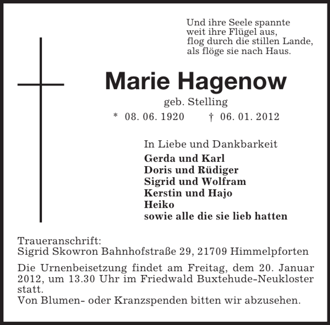 <p>Und ihre Seele spannte<br />weit ihre Flügel aus,<br />flog durch die stillen Lande,<br />als flöge sie nach Haus.<br />Marie Hagenow<br />geb. Stelling<br />* 08. 06. 1920 † 06. 01. 2012<br />In Liebe und Dankbarkeit<br />Gerda und Karl<br />Doris und Rüdiger<br />Sigrid und Wolfram<br />Kerstin und Hajo<br />Heiko<br />sowie alle die sie lieb hatten<br />Traueranschrift:<br />Sigrid Skowron Bahnhofstraße 29, 21709 Himmelpforten<br />Die Urnenbeisetzung findet am Freitag, dem 20. Januar 2012, um 13.30 Uhr im Friedwald Buxtehude-Neukloster statt.<br />Von Blumen- oder Kranzspenden bitten wir abzusehen.</p>