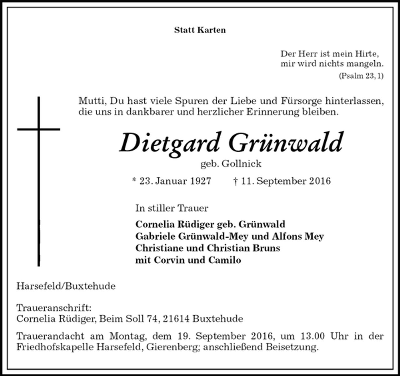 <p>Statt Karten<br />Der Herr ist mein Hirte,<br />mir wird nichts mangeln.<br />(Psalm 23, 1)<br />Mutti, Du hast viele Spuren der Liebe und Fürsorge hinterlassen, die uns in dankbarer und herzlicher Erinnerung bleiben.<br />Dietgard Grünwald<br />geb. Gollnick<br />* 23. Januar 1927 † 11. September 2016<br />In stiller Trauer<br />Cornelia Rüdiger geb. Grünwald<br />Gabriele Grünwald-Mey und Alfons Mey<br />Christiane und Christian Bruns<br />mit Corvin und Camilo<br />Harsefeld/Buxtehude</p><p>Traueranschrift:<br />Cornelia Rüdiger, Beim Soll 74, 21614 Buxtehude<br />Trauerandacht am Montag, dem 19. September 2016, um 13.00 Uhr in der<br />Friedhofskapelle Harsefeld, Gierenberg; anschließend Beisetzung.</p>