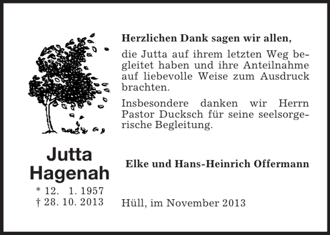 <p>Herzlichen Dank sagen wir allen,<br />die Jutta auf ihrem letzten Weg begleitet haben und ihre Anteilnahme<br />auf liebevolle Weise zum Ausdruck<br />brachten.<br />Insbesondere danken wir Herrn<br />Pastor Ducksch für seine seelsorgerische Begleitung.</p><p>Jutta<br />Hagenah<br />* 12. 1. 1957<br />† 28. 10. 2013</p><p>Elke und Hans-Heinrich Offermann</p><p>Hüll, im November 2013</p>