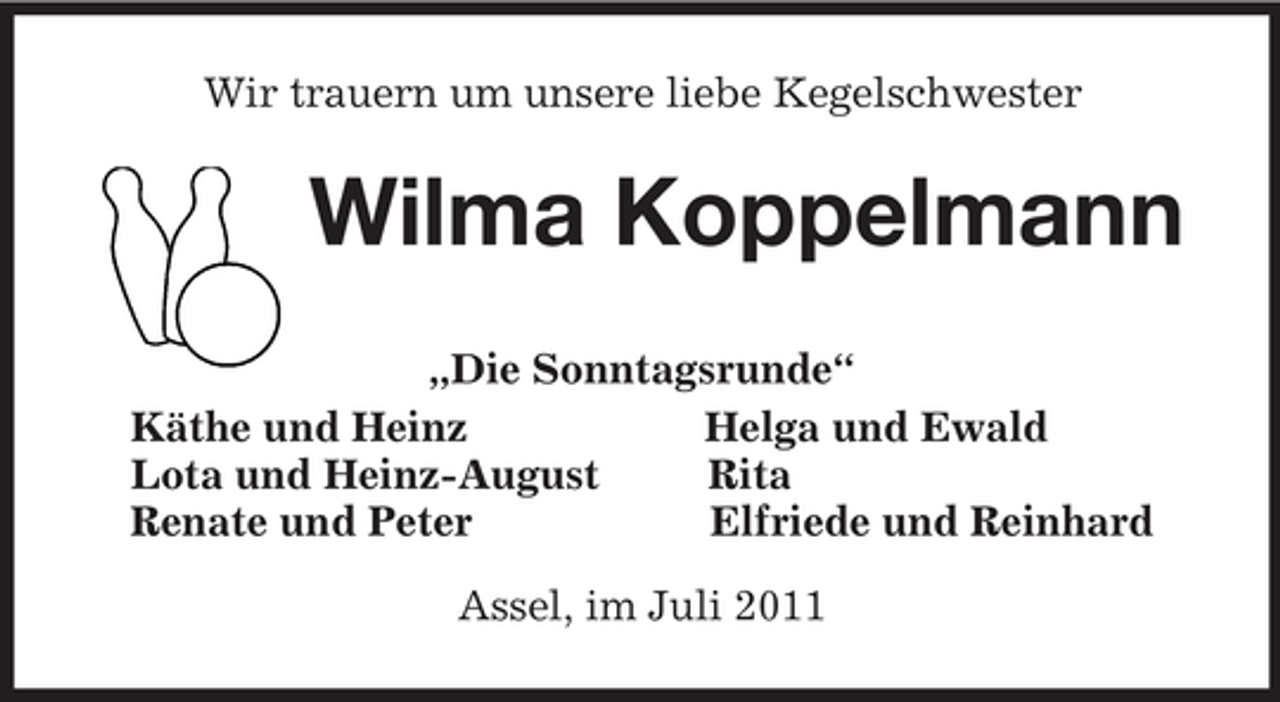 <p>Wir trauern um unsere liebe Kegelschwester<br />Wilma Koppelmann<br />„Die Sonntagsrunde“<br />Käthe und Heinz Helga und Ewald<br />Lota und Heinz-August Rita<br />Renate und Peter Elfriede und Reinhard<br />Assel, im Juli 2011</p>
