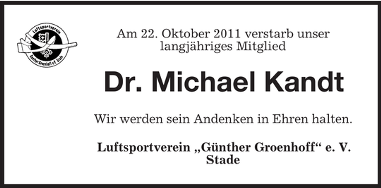 <p>Am 22. Oktober 2011 verstarb unser<br />langjähriges Mitglied</p>
<p>Dr. Michael Kandt<br />Wir werden sein Andenken in Ehren halten.<br />Luftsportverein „Günther Groenhoff“ e. V.<br />Stade</p>
