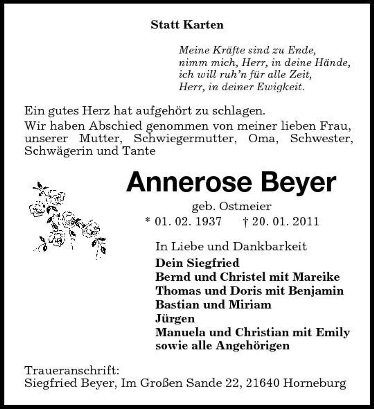 <p>Statt Karten<br />Meine Kräfte sind zu Ende, nimm mich, Herr, in deine Hände, ich will ruh’n für alle Zeit, Herr, in deiner Ewigkeit.</p><p>Ein gutes Herz hat aufgehört zu schlagen. Wir haben Abschied genommen von meiner lieben Frau, unserer Mutter, Schwiegermutter, Oma, Schwester, Schwägerin und Tante</p><p>Annerose Beyer<br />geb. Ostmeier * 01. 02. 1937 † 20. 01. 2011 In Liebe und Dankbarkeit Dein Siegfried Bernd und Christel mit Mareike Thomas und Doris mit Benjamin Bastian und Miriam Jürgen Manuela und Christian mit Emily sowie alle Angehörigen Traueranschrift: Siegfried Beyer, Im Großen Sande 22, 21640 Horneburg</p>