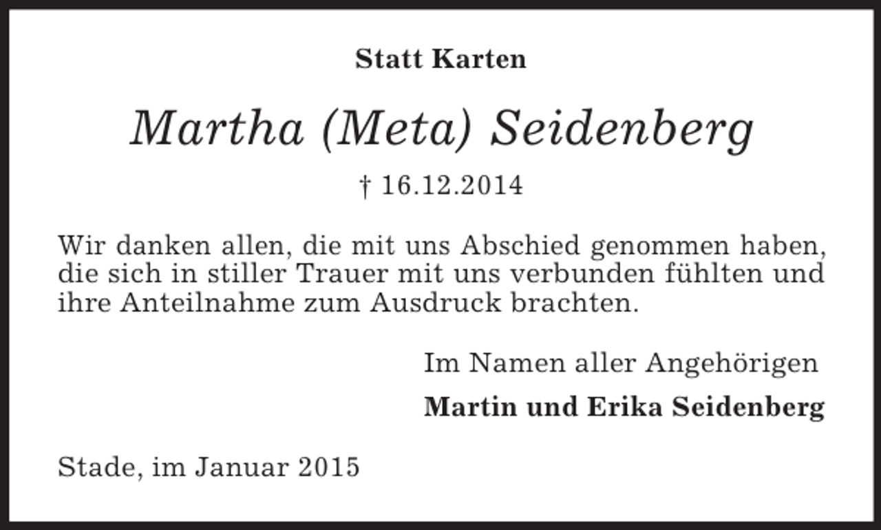 <p>Statt Karten<br />Martha (Meta) Seidenberg</p><p>† 16.12.2014<br />Wir danken allen, die mit uns Abschied genommen haben, die sich in stiller Trauer mit uns verbunden fühlten und ihre Anteilnahme zum Ausdruck brachten.<br />Im Namen aller Angehörigen<br />Martin und Erika Seidenberg<br />Stade, im Januar 2015</p>