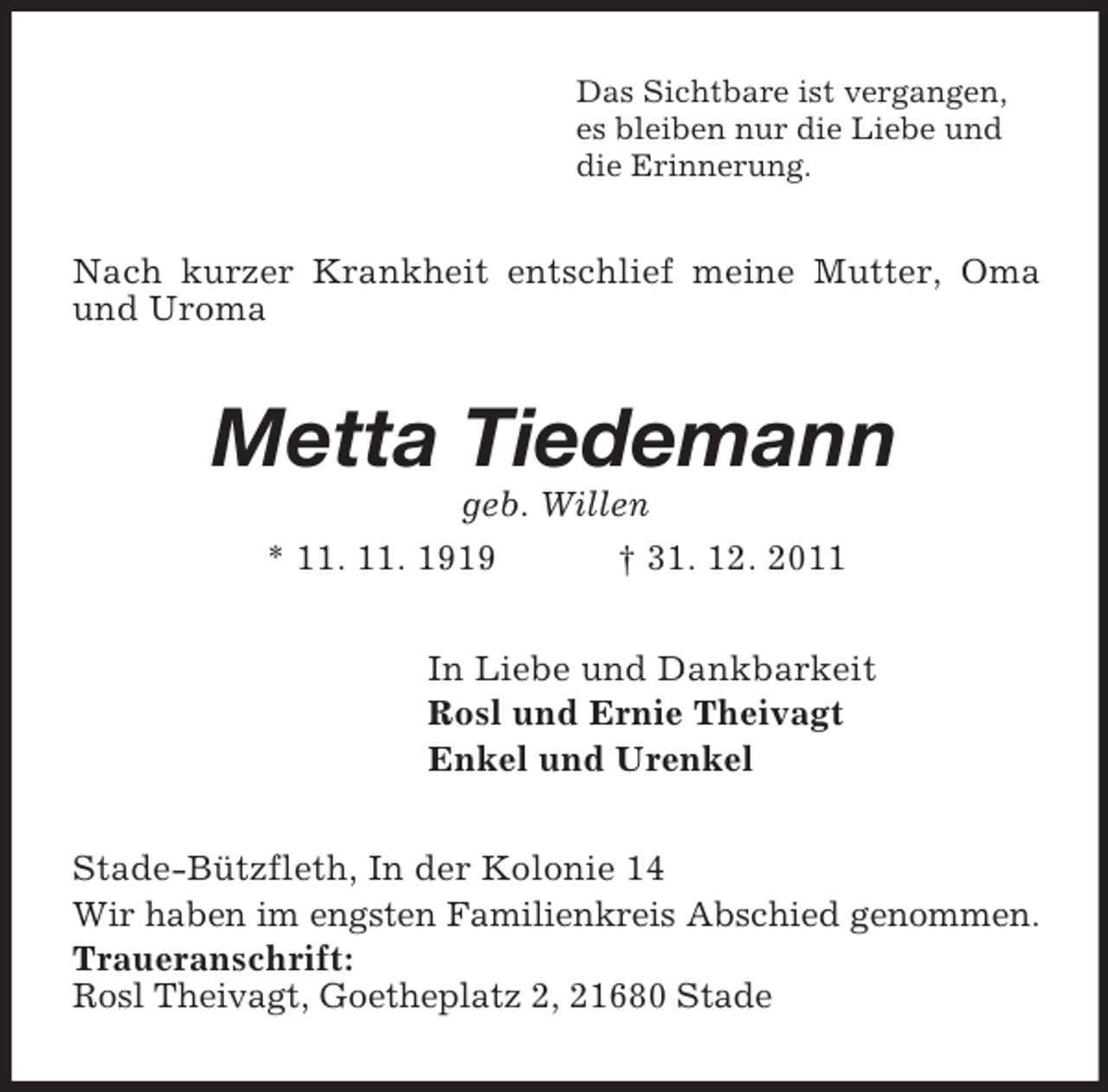 <p>Das Sichtbare ist vergangen,<br />es bleiben nur die Liebe und<br />die Erinnerung.</p><p>Nach kurzer Krankheit entschlief meine Mutter, Oma<br />und Uroma</p><p>Metta Tiedemann<br />geb. Willen<br />* 11. 11. 1919</p><p>† 31. 12. 2011</p><p>In Liebe und Dankbarkeit<br />Rosl und Ernie Theivagt<br />Enkel und Urenkel<br />Stade-Bützfleth, In der Kolonie 14<br />Wir haben im engsten Familienkreis Abschied genommen.<br />Traueranschrift:<br />Rosl Theivagt, Goetheplatz 2, 21680 Stade</p>
