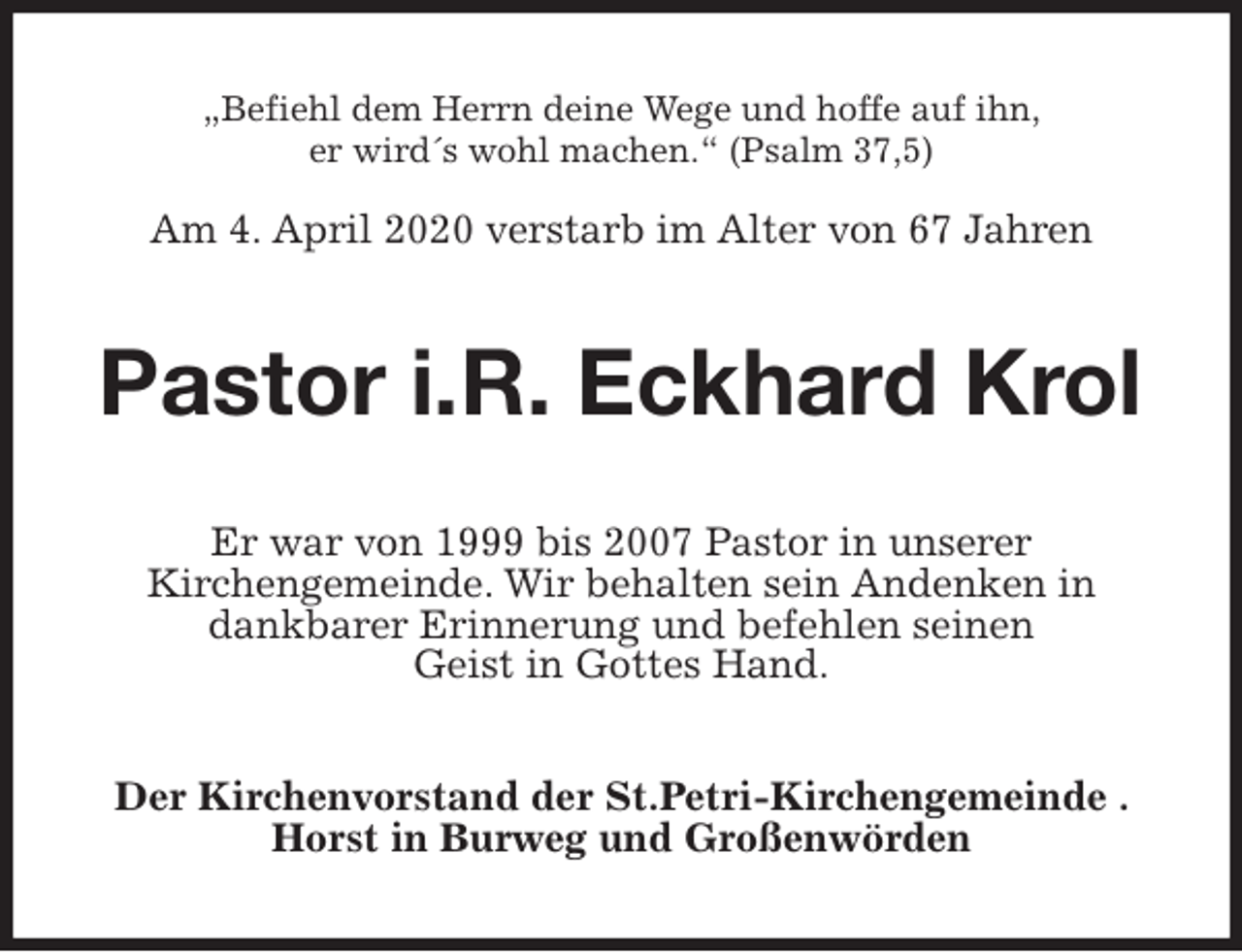 <p>„Befiehl dem Herrn deine Wege und hoffe auf ihn,<br />er wird´s wohl machen.“ (Psalm 37,5)</p>
<p>Am 4. April 2020 verstarb im Alter von 67 Jahren<br />Pastor i.R. Eckhard Krol<br />Er war von 1999 bis 2007 Pastor in unserer<br />Kirchengemeinde. Wir behalten sein Andenken in<br />dankbarer Erinnerung und befehlen seinen<br />Geist in Gottes Hand.<br />Der Kirchenvorstand der St.Petri-Kirchengemeinde . Horst in Burweg und Großenwörden</p>
