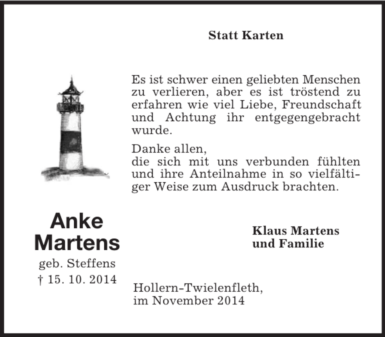 <p>Anke<br />Martens<br />geb. Steffens<br />† 15. 10. 2014<br />Statt Karten<br />Es ist schwer einen geliebten Menschen zu verlieren, aber es ist tröstend zu<br />erfahren wie viel Liebe, Freundschaft und Achtung ihr entgegengebracht wurde.<br />Danke allen,<br />die sich mit uns verbunden fühlten und ihre Anteilnahme in so vielfältiger Weise zum Ausdruck brachten.<br />Klaus Martens<br />und Familie<br />Hollern-Twielenfleth,<br />im November 2014</p>
