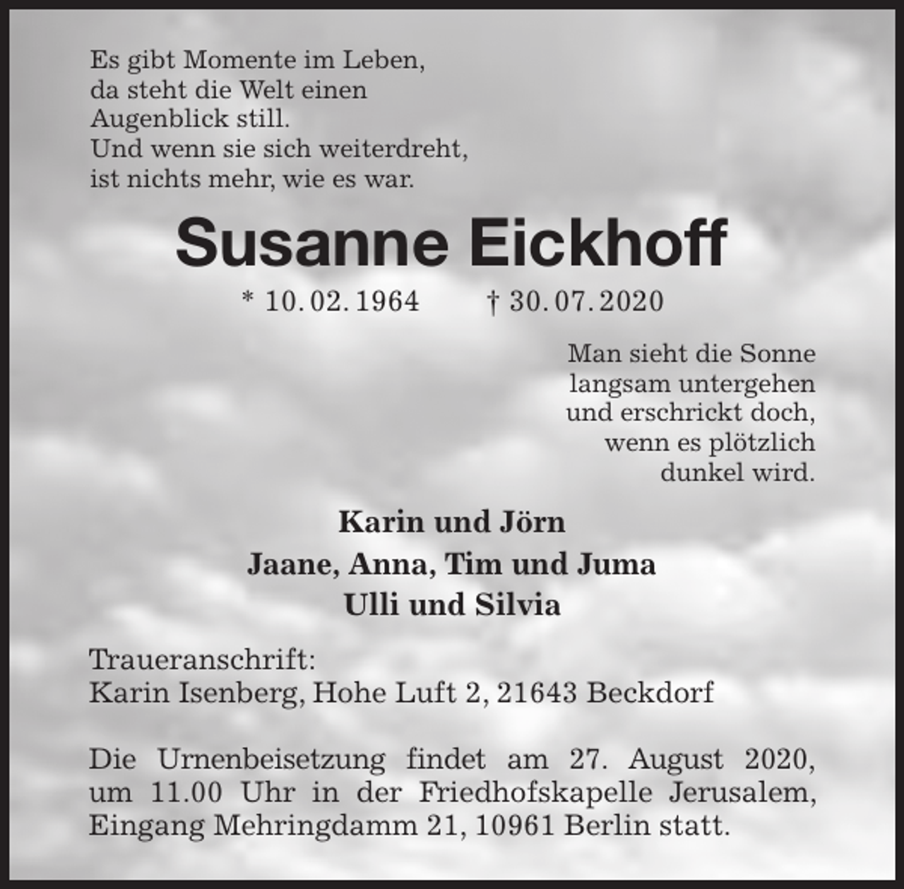 <p>Es gibt Momente im Leben,<br />da steht die Welt einen<br />Augenblick still.<br />Und wenn sie sich weiterdreht,<br />ist nichts mehr, wie es war.<br />Susanne Eickhoff<br />* 10. 02. 1964 † 30. 07. 2020<br />Man sieht die Sonne<br />langsam untergehen<br />und erschrickt doch,<br />wenn es plötzlich<br />dunkel wird.<br />Karin und Jörn<br />Jaane, Anna, Tim und Juma<br />Ulli und Silvia<br />Traueranschrift:<br />Karin Isenberg, Hohe Luft 2, 21643 Beckdorf</p>
<p>Die Urnenbeisetzung findet am 27. August 2020,<br />um 11.00 Uhr in der Friedhofskapelle Jerusalem, Eingang Mehringdamm 21, 10961 Berlin statt.</p>